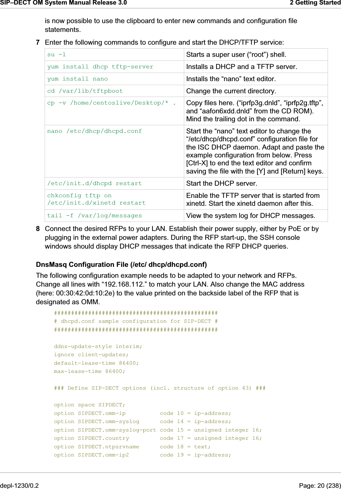 SIP–DECT OM System Manual Release 3.0  2 Getting Started is now possible to use the clipboard to enter new commands and configuration file statements. 7  Enter the following commands to configure and start the DHCP/TFTP service: su -l  Starts a super user (“root”) shell. yum install dhcp tftp-server  Installs a DHCP and a TFTP server. yum install nano  Installs the “nano” text editor. cd /var/lib/tftpboot  Change the current directory. cp -v /home/centoslive/Desktop/* .  Copy files here. (“iprfp3g.dnld”, “iprfp2g.tftp”,  and “aafon6xdd.dnld” from the CD ROM). Mind the trailing dot in the command. nano /etc/dhcp/dhcpd.conf  Start the “nano” text editor to change the “/etc/dhcp/dhcpd.conf” configuration file for the ISC DHCP daemon. Adapt and paste the example configuration from below. Press [Ctrl-X] to end the text editor and confirm saving the file with the [Y] and [Return] keys./etc/init.d/dhcpd restart  Start the DHCP server. chkconfig tftp on /etc/init.d/xinetd restart Enable the TFTP server that is started from xinetd. Start the xinetd daemon after this. tail -f /var/log/messages  View the system log for DHCP messages. 8  Connect the desired RFPs to your LAN. Establish their power supply, either by PoE or by plugging in the external power adapters. During the RFP start-up, the SSH console windows should display DHCP messages that indicate the RFP DHCP queries. DnsMasq Configuration File (/etc/ dhcp/dhcpd.conf) The following configuration example needs to be adapted to your network and RFPs. Change all lines with “192.168.112.” to match your LAN. Also change the MAC address (here: 00:30:42:0d:10:2e) to the value printed on the backside label of the RFP that is designated as OMM. ################################################ # dhcpd.conf sample configuration for SIP-DECT # ################################################  ddns-update-style interim; ignore client-updates; default-lease-time 86400; max-lease-time 86400;  ### Define SIP-DECT options (incl. structure of option 43) ###  option space SIPDECT; option SIPDECT.omm-ip          code 10 = ip-address; option SIPDECT.omm-syslog      code 14 = ip-address; option SIPDECT.omm-syslog-port code 15 = unsigned integer 16; option SIPDECT.country         code 17 = unsigned integer 16; option SIPDECT.ntpsrvname      code 18 = text; option SIPDECT.omm-ip2         code 19 = ip-address; depl-1230/0.2  Page: 20 (238) 