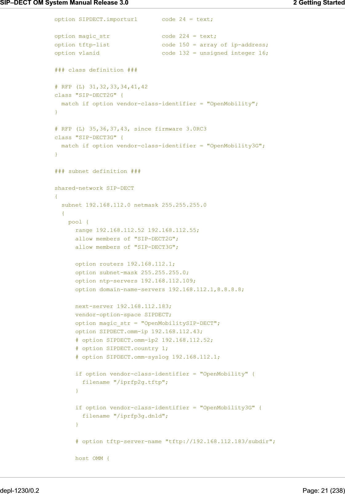 SIP–DECT OM System Manual Release 3.0  2 Getting Started option SIPDECT.importurl       code 24 = text;  option magic_str               code 224 = text; option tftp-list               code 150 = array of ip-address; option vlanid                  code 132 = unsigned integer 16;  ### class definition ###  # RFP (L) 31,32,33,34,41,42 class &quot;SIP-DECT2G&quot; {   match if option vendor-class-identifier = &quot;OpenMobility&quot;; }  # RFP (L) 35,36,37,43, since firmware 3.0RC3 class &quot;SIP-DECT3G&quot; {   match if option vendor-class-identifier = &quot;OpenMobility3G&quot;; }  ### subnet definition ###  shared-network SIP-DECT {   subnet 192.168.112.0 netmask 255.255.255.0   {     pool {       range 192.168.112.52 192.168.112.55;       allow members of &quot;SIP-DECT2G&quot;;       allow members of &quot;SIP-DECT3G&quot;;        option routers 192.168.112.1;       option subnet-mask 255.255.255.0;       option ntp-servers 192.168.112.109;       option domain-name-servers 192.168.112.1,8.8.8.8;        next-server 192.168.112.183;       vendor-option-space SIPDECT;       option magic_str = &quot;OpenMobilitySIP-DECT&quot;;       option SIPDECT.omm-ip 192.168.112.43;       # option SIPDECT.omm-ip2 192.168.112.52;       # option SIPDECT.country 1;       # option SIPDECT.omm-syslog 192.168.112.1;        if option vendor-class-identifier = &quot;OpenMobility&quot; {         filename &quot;/iprfp2g.tftp&quot;;       }        if option vendor-class-identifier = &quot;OpenMobility3G&quot; {         filename &quot;/iprfp3g.dnld&quot;;       }        # option tftp-server-name &quot;tftp://192.168.112.183/subdir&quot;;        host OMM { depl-1230/0.2  Page: 21 (238) 