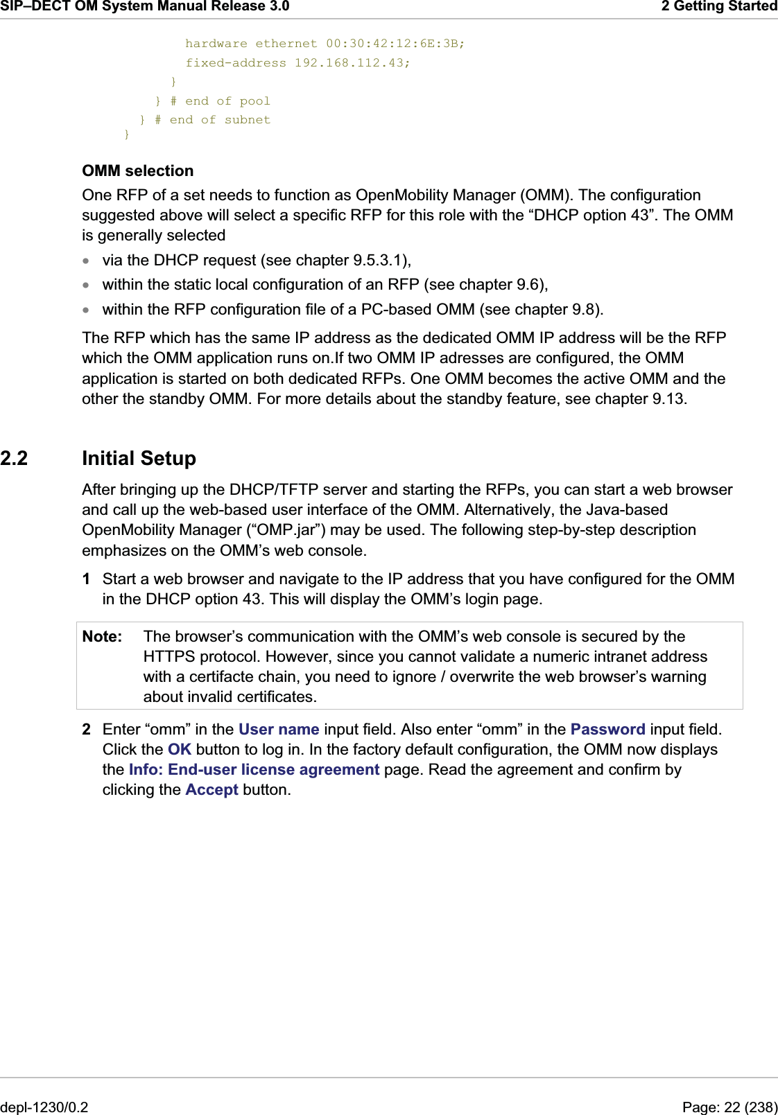 SIP–DECT OM System Manual Release 3.0  2 Getting Started         hardware ethernet 00:30:42:12:6E:3B;         fixed-address 192.168.112.43;       }     } # end of pool   } # end of subnet } OMM selection One RFP of a set needs to function as OpenMobility Manager (OMM). The configuration suggested above will select a specific RFP for this role with the “DHCP option 43”. The OMM is generally selected xxxNote: via the DHCP request (see chapter 9.5.3.1), within the static local configuration of an RFP (see chapter 9.6), within the RFP configuration file of a PC-based OMM (see chapter 9.8). The RFP which has the same IP address as the dedicated OMM IP address will be the RFP which the OMM application runs on.If two OMM IP adresses are configured, the OMM application is started on both dedicated RFPs. One OMM becomes the active OMM and the other the standby OMM. For more details about the standby feature, see chapter 9.13.  2.2 Initial Setup After bringing up the DHCP/TFTP server and starting the RFPs, you can start a web browser and call up the web-based user interface of the OMM. Alternatively, the Java-based OpenMobility Manager (“OMP.jar”) may be used. The following step-by-step description emphasizes on the OMM’s web console. 1  Start a web browser and navigate to the IP address that you have configured for the OMM in the DHCP option 43. This will display the OMM’s login page. The browser’s communication with the OMM’s web console is secured by the HTTPS protocol. However, since you cannot validate a numeric intranet address with a certifacte chain, you need to ignore / overwrite the web browser’s warning about invalid certificates. 2  Enter “omm” in the User name input field. Also enter “omm” in the Password input field. Click the OK button to log in. In the factory default configuration, the OMM now displays the Info: End-user license agreement page. Read the agreement and confirm by clicking the Accept button. depl-1230/0.2  Page: 22 (238) 