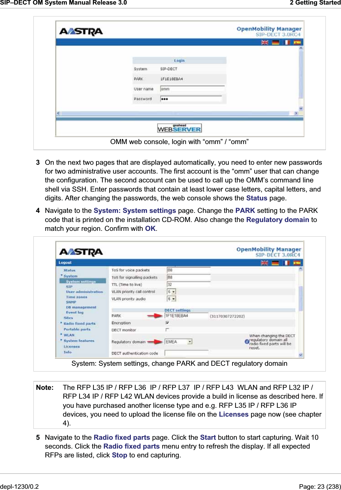 SIP–DECT OM System Manual Release 3.0  2 Getting Started  OMM web console, login with “omm” / “omm” 3  On the next two pages that are displayed automatically, you need to enter new passwords for two administrative user accounts. The first account is the “omm” user that can change the configuration. The second account can be used to call up the OMM’s command line shell via SSH. Enter passwords that contain at least lower case letters, capital letters, and digits. After changing the passwords, the web console shows the Status page.  4  Navigate to the System: System settings page. Change the PARK setting to the PARK code that is printed on the installation CD-ROM. Also change the Regulatory domain to match your region. Confirm with OK.  System: System settings, change PARK and DECT regulatory domain Note:  The RFP L35 IP / RFP L36  IP / RFP L37  IP / RFP L43  WLAN and RFP L32 IP / RFP L34 IP / RFP L42 WLAN devices provide a build in license as described here. If you have purchased another license type and e.g. RFP L35 IP / RFP L36 IP devices, you need to upload the license file on the Licenses page now (see chapter 4). 5  Navigate to the Radio fixed parts page. Click the Start button to start capturing. Wait 10 seconds. Click the Radio fixed parts menu entry to refresh the display. If all expected RFPs are listed, click Stop to end capturing. depl-1230/0.2  Page: 23 (238) 