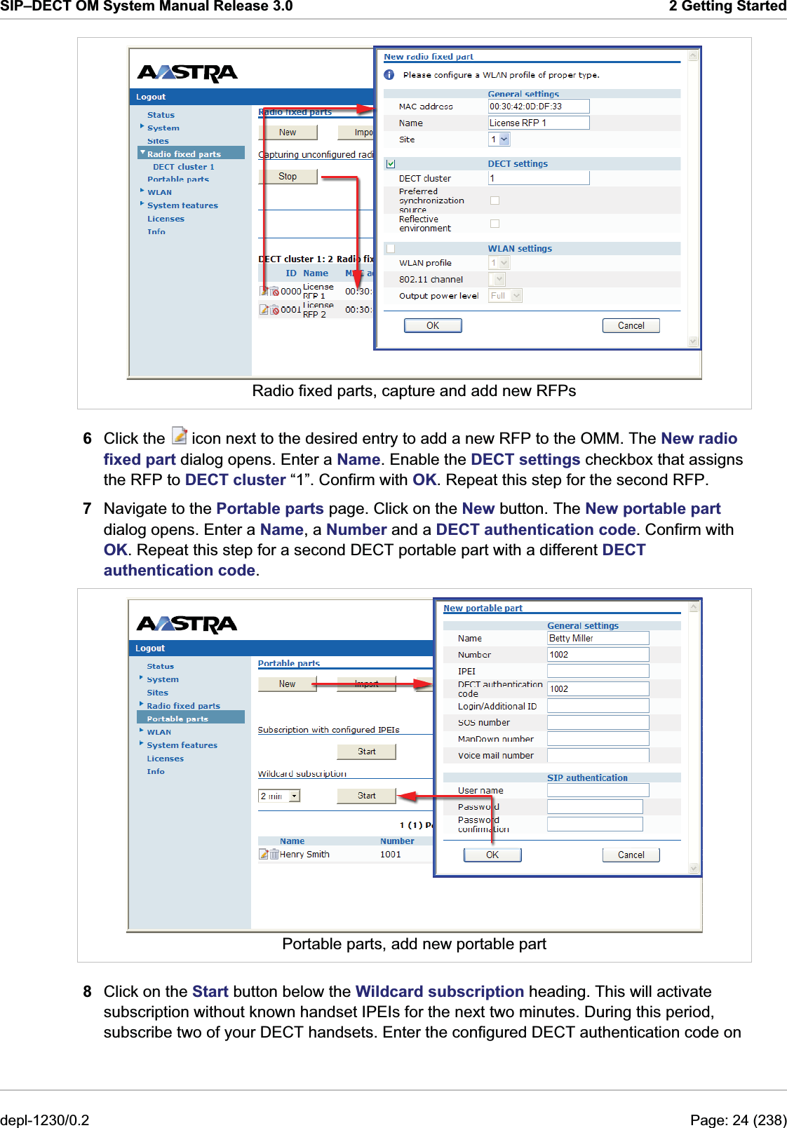 SIP–DECT OM System Manual Release 3.0  2 Getting Started  Radio fixed parts, capture and add new RFPs 6  Click the   icon next to the desired entry to add a new RFP to the OMM. The New radio fixed part dialog opens. Enter a Name. Enable the DECT settings checkbox that assigns the RFP to DECT cluster “1”. Confirm with OK. Repeat this step for the second RFP. 7  Navigate to the Portable parts page. Click on the New button. The New portable part dialog opens. Enter a Name, a Number and a DECT authentication code. Confirm with OK. Repeat this step for a second DECT portable part with a different DECT authentication code.  Portable parts, add new portable part 8  Click on the Start button below the Wildcard subscription heading. This will activate subscription without known handset IPEIs for the next two minutes. During this period, subscribe two of your DECT handsets. Enter the configured DECT authentication code on depl-1230/0.2  Page: 24 (238) 