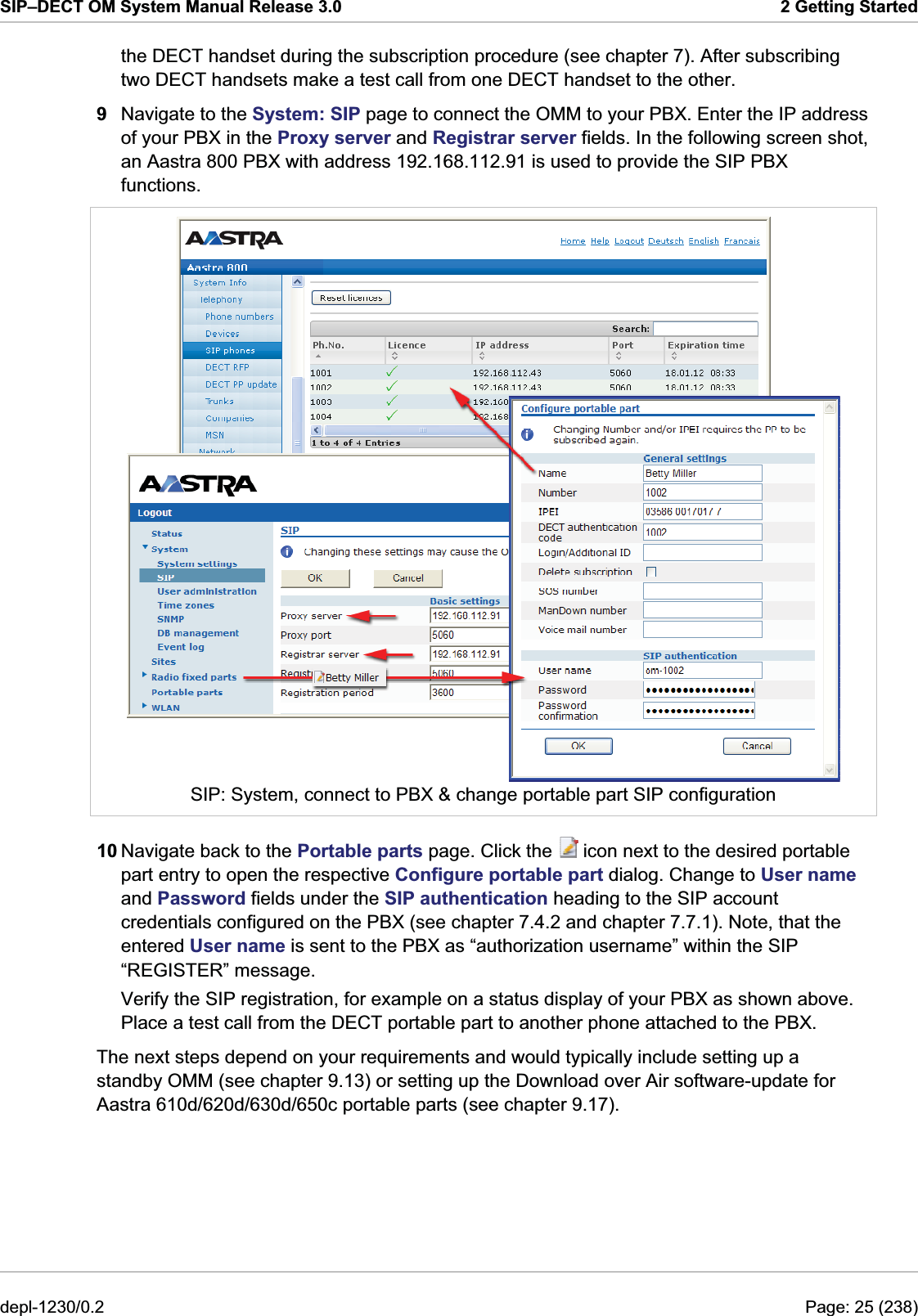 SIP–DECT OM System Manual Release 3.0  2 Getting Started the DECT handset during the subscription procedure (see chapter 7). After subscribing two DECT handsets make a test call from one DECT handset to the other. 9  Navigate to the System: SIP page to connect the OMM to your PBX. Enter the IP address of your PBX in the Proxy server and Registrar server fields. In the following screen shot, an Aastra 800 PBX with address 192.168.112.91 is used to provide the SIP PBX functions.   SIP: System, connect to PBX &amp; change portable part SIP configuration 10 Navigate back to the Portable parts page. Click the   icon next to the desired portable part entry to open the respective Configure portable part dialog. Change to User name and Password fields under the SIP authentication heading to the SIP account credentials configured on the PBX (see chapter 7.4.2 and chapter 7.7.1). Note, that the entered User name is sent to the PBX as “authorization username” within the SIP “REGISTER” message. Verify the SIP registration, for example on a status display of your PBX as shown above. Place a test call from the DECT portable part to another phone attached to the PBX. The next steps depend on your requirements and would typically include setting up a standby OMM (see chapter 9.13) or setting up the Download over Air software-update for Aastra 610d/620d/630d/650c portable parts (see chapter 9.17). depl-1230/0.2  Page: 25 (238) 