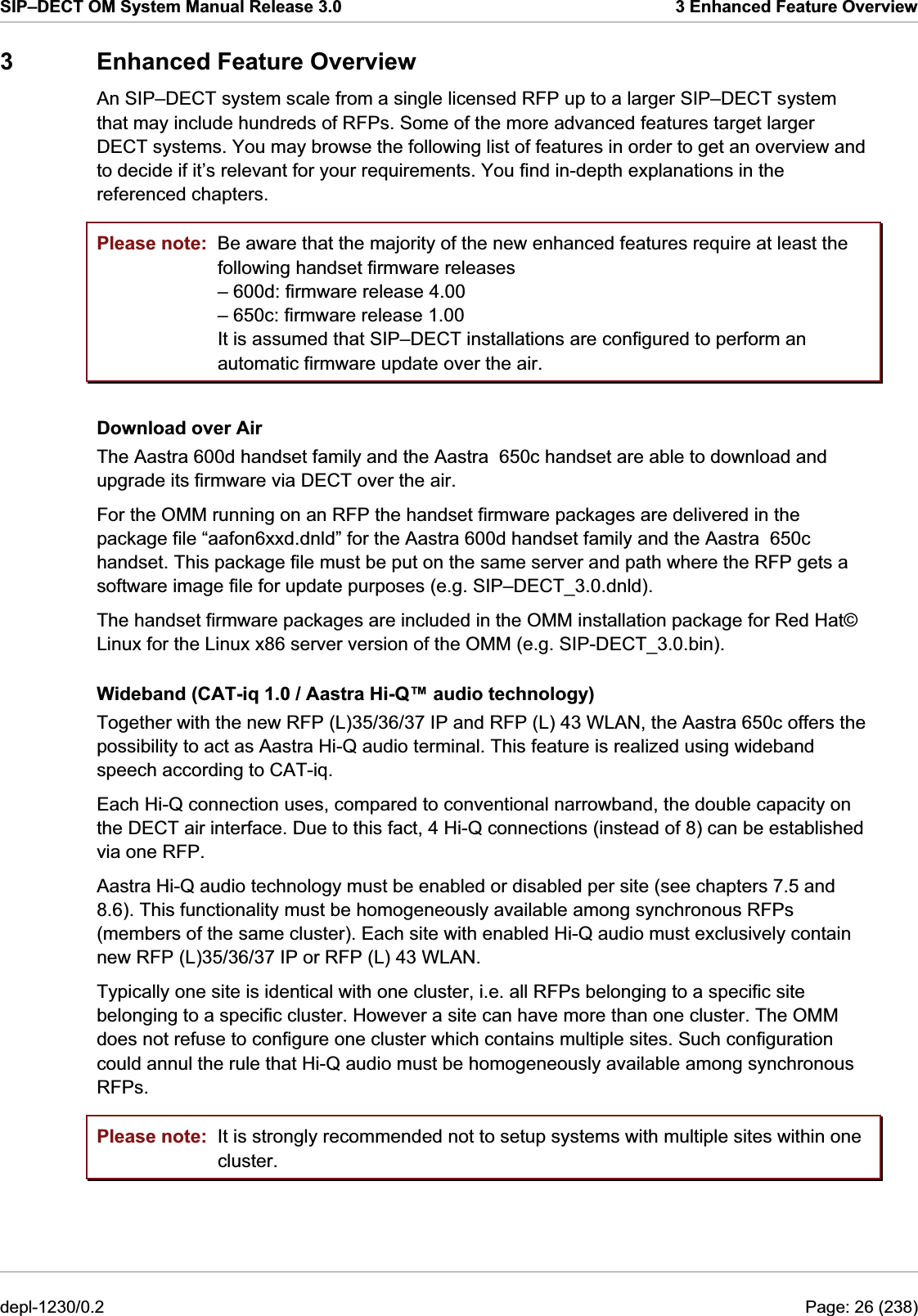 SIP–DECT OM System Manual Release 3.0  3 Enhanced Feature Overview 3  Enhanced Feature Overview  An SIP–DECT system scale from a single licensed RFP up to a larger SIP–DECT system that may include hundreds of RFPs. Some of the more advanced features target larger DECT systems. You may browse the following list of features in order to get an overview and to decide if it’s relevant for your requirements. You find in-depth explanations in the referenced chapters. Please note: Please note: Be aware that the majority of the new enhanced features require at least the following handset firmware releases – 600d: firmware release 4.00 – 650c: firmware release 1.00 It is assumed that SIP–DECT installations are configured to perform an automatic firmware update over the air. Download over Air The Aastra 600d handset family and the Aastra  650c handset are able to download and upgrade its firmware via DECT over the air. For the OMM running on an RFP the handset firmware packages are delivered in the package file “aafon6xxd.dnld” for the Aastra 600d handset family and the Aastra  650c handset. This package file must be put on the same server and path where the RFP gets a software image file for update purposes (e.g. SIP–DECT_3.0.dnld). The handset firmware packages are included in the OMM installation package for Red Hat© Linux for the Linux x86 server version of the OMM (e.g. SIP-DECT_3.0.bin). Wideband (CAT-iq 1.0 / Aastra Hi-Q™ audio technology)  Together with the new RFP (L)35/36/37 IP and RFP (L) 43 WLAN, the Aastra 650c offers the possibility to act as Aastra Hi-Q audio terminal. This feature is realized using wideband speech according to CAT-iq. Each Hi-Q connection uses, compared to conventional narrowband, the double capacity on the DECT air interface. Due to this fact, 4 Hi-Q connections (instead of 8) can be established via one RFP. Aastra Hi-Q audio technology must be enabled or disabled per site (see chapters 7.5 and 8.6). This functionality must be homogeneously available among synchronous RFPs (members of the same cluster). Each site with enabled Hi-Q audio must exclusively contain new RFP (L)35/36/37 IP or RFP (L) 43 WLAN. Typically one site is identical with one cluster, i.e. all RFPs belonging to a specific site belonging to a specific cluster. However a site can have more than one cluster. The OMM does not refuse to configure one cluster which contains multiple sites. Such configuration could annul the rule that Hi-Q audio must be homogeneously available among synchronous RFPs. It is strongly recommended not to setup systems with multiple sites within one cluster. depl-1230/0.2  Page: 26 (238) 