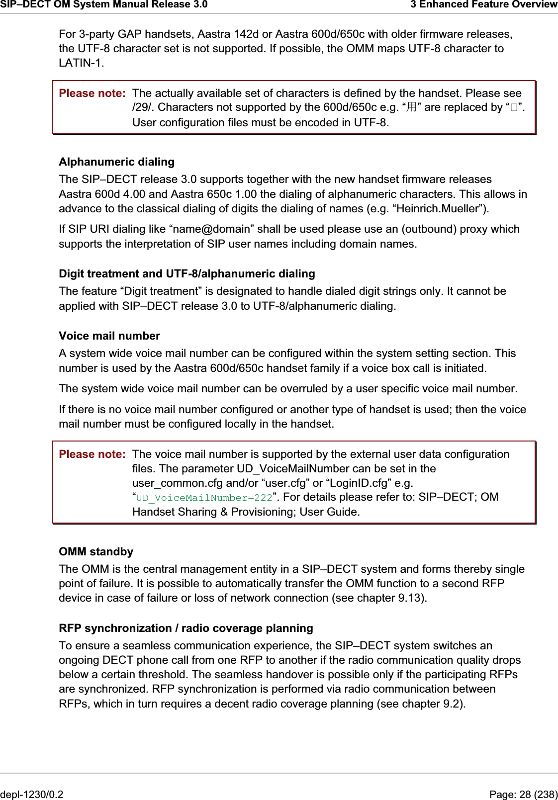 SIP–DECT OM System Manual Release 3.0  3 Enhanced Feature Overview For 3-party GAP handsets, Aastra 142d or Aastra 600d/650c with older firmware releases, the UTF-8 character set is not supported. If possible, the OMM maps UTF-8 character to LATIN-1. Please note: Please note: The actually available set of characters is defined by the handset. Please see /29/. Characters not supported by the 600d/650c e.g. “↪” are replaced by “”. User configuration files must be encoded in UTF-8. Alphanumeric dialing The SIP–DECT release 3.0 supports together with the new handset firmware releases Aastra 600d 4.00 and Aastra 650c 1.00 the dialing of alphanumeric characters. This allows in advance to the classical dialing of digits the dialing of names (e.g. “Heinrich.Mueller”).  If SIP URI dialing like “name@domain” shall be used please use an (outbound) proxy which supports the interpretation of SIP user names including domain names. Digit treatment and UTF-8/alphanumeric dialing The feature “Digit treatment” is designated to handle dialed digit strings only. It cannot be applied with SIP–DECT release 3.0 to UTF-8/alphanumeric dialing. Voice mail number A system wide voice mail number can be configured within the system setting section. This number is used by the Aastra 600d/650c handset family if a voice box call is initiated. The system wide voice mail number can be overruled by a user specific voice mail number. If there is no voice mail number configured or another type of handset is used; then the voice mail number must be configured locally in the handset. The voice mail number is supported by the external user data configuration files. The parameter UD_VoiceMailNumber can be set in the user_common.cfg and/or “user.cfg” or “LoginID.cfg” e.g. “UD_VoiceMailNumber=222”. For details please refer to: SIP–DECT; OM Handset Sharing &amp; Provisioning; User Guide. OMM standby The OMM is the central management entity in a SIP–DECT system and forms thereby single point of failure. It is possible to automatically transfer the OMM function to a second RFP device in case of failure or loss of network connection (see chapter 9.13). RFP synchronization / radio coverage planning To ensure a seamless communication experience, the SIP–DECT system switches an ongoing DECT phone call from one RFP to another if the radio communication quality drops below a certain threshold. The seamless handover is possible only if the participating RFPs are synchronized. RFP synchronization is performed via radio communication between RFPs, which in turn requires a decent radio coverage planning (see chapter 9.2). depl-1230/0.2  Page: 28 (238) 