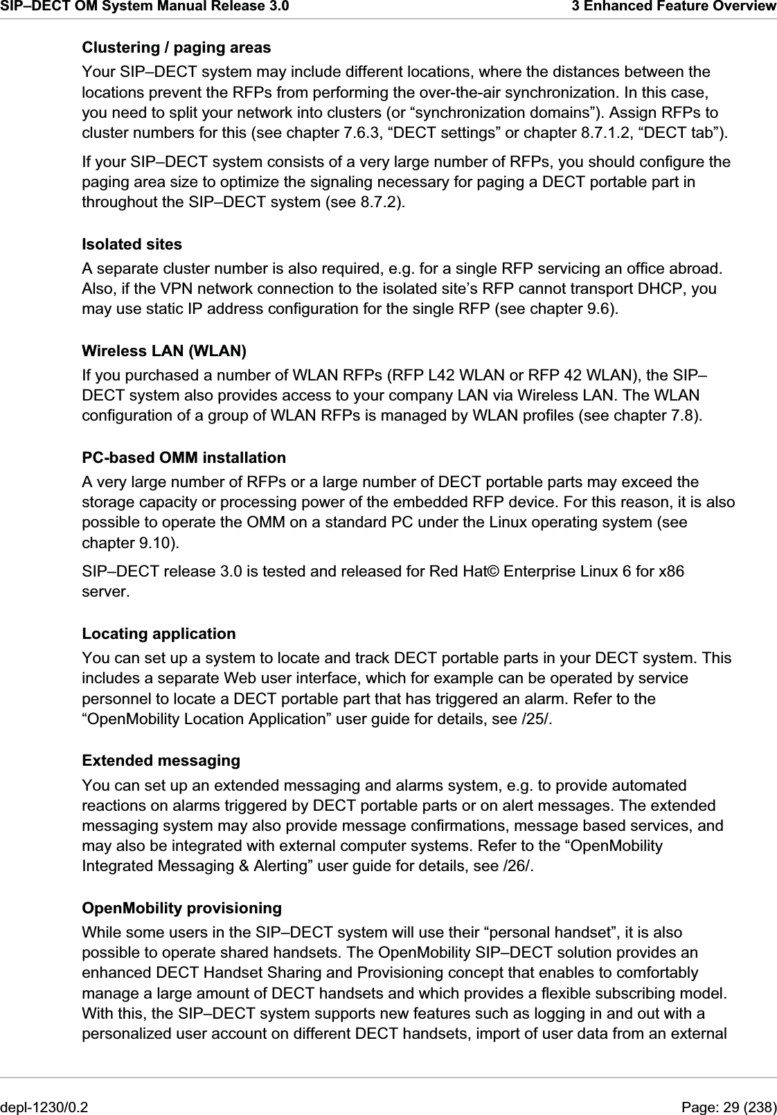 SIP–DECT OM System Manual Release 3.0  3 Enhanced Feature Overview Clustering / paging areas Your SIP–DECT system may include different locations, where the distances between the locations prevent the RFPs from performing the over-the-air synchronization. In this case, you need to split your network into clusters (or “synchronization domains”). Assign RFPs to cluster numbers for this (see chapter 7.6.3, “DECT settings” or chapter 8.7.1.2, “DECT tab”).  If your SIP–DECT system consists of a very large number of RFPs, you should configure the paging area size to optimize the signaling necessary for paging a DECT portable part in throughout the SIP–DECT system (see 8.7.2). Isolated sites A separate cluster number is also required, e.g. for a single RFP servicing an office abroad. Also, if the VPN network connection to the isolated site’s RFP cannot transport DHCP, you may use static IP address configuration for the single RFP (see chapter 9.6). Wireless LAN (WLAN) If you purchased a number of WLAN RFPs (RFP L42 WLAN or RFP 42 WLAN), the SIP–DECT system also provides access to your company LAN via Wireless LAN. The WLAN configuration of a group of WLAN RFPs is managed by WLAN profiles (see chapter 7.8). PC-based OMM installation A very large number of RFPs or a large number of DECT portable parts may exceed the storage capacity or processing power of the embedded RFP device. For this reason, it is also possible to operate the OMM on a standard PC under the Linux operating system (see chapter 9.10). SIP–DECT release 3.0 is tested and released for Red Hat© Enterprise Linux 6 for x86 server. Locating application You can set up a system to locate and track DECT portable parts in your DECT system. This includes a separate Web user interface, which for example can be operated by service personnel to locate a DECT portable part that has triggered an alarm. Refer to the “OpenMobility Location Application” user guide for details, see /25/. Extended messaging You can set up an extended messaging and alarms system, e.g. to provide automated reactions on alarms triggered by DECT portable parts or on alert messages. The extended messaging system may also provide message confirmations, message based services, and may also be integrated with external computer systems. Refer to the “OpenMobility Integrated Messaging &amp; Alerting” user guide for details, see /26/. OpenMobility provisioning While some users in the SIP–DECT system will use their “personal handset”, it is also possible to operate shared handsets. The OpenMobility SIP–DECT solution provides an enhanced DECT Handset Sharing and Provisioning concept that enables to comfortably manage a large amount of DECT handsets and which provides a flexible subscribing model. With this, the SIP–DECT system supports new features such as logging in and out with a personalized user account on different DECT handsets, import of user data from an external depl-1230/0.2  Page: 29 (238) 