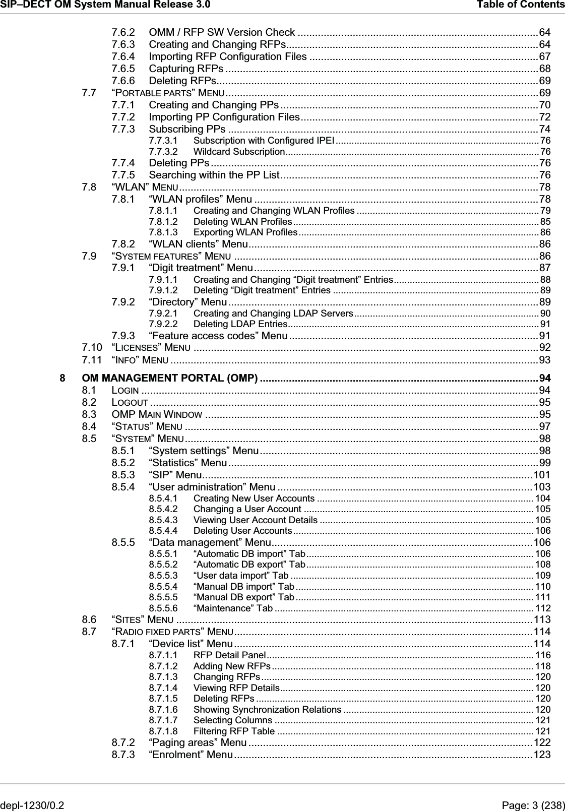 SIP–DECT OM System Manual Release 3.0  Table of Contents 7.6.2 OMM / RFP SW Version Check ...................................................................................64 7.6.3 Creating and Changing RFPs.......................................................................................64 7.6.4 Importing RFP Configuration Files ...............................................................................67 7.6.5 Capturing RFPs ............................................................................................................68 7.6.6 Deleting RFPs...............................................................................................................69 7.7 “PORTABLE PARTS” MENU............................................................................................................69 7.7.1 Creating and Changing PPs.........................................................................................70 7.7.2 Importing PP Configuration Files..................................................................................72 7.7.3 Subscribing PPs ...........................................................................................................74 7.7.3.1 Subscription with Configured IPEI.............................................................................76 7.7.3.2 Wildcard Subscription................................................................................................76 7.7.4 Deleting PPs.................................................................................................................76 7.7.5 Searching within the PP List.........................................................................................76 7.8 “WLAN” MENU............................................................................................................................78 7.8.1 “WLAN profiles” Menu ..................................................................................................78 7.8.1.1 Creating and Changing WLAN Profiles .....................................................................79 7.8.1.2 Deleting WLAN Profiles............................................................................................. 85 7.8.1.3 Exporting WLAN Profiles........................................................................................... 86 7.8.2 “WLAN clients” Menu....................................................................................................86 7.9 “SYSTEM FEATURES” MENU .........................................................................................................86 7.9.1 “Digit treatment” Menu..................................................................................................87 7.9.1.1 Creating and Changing “Digit treatment” Entries....................................................... 88 7.9.1.2 Deleting “Digit treatment” Entries .............................................................................. 89 7.9.2 “Directory” Menu...........................................................................................................89 7.9.2.1 Creating and Changing LDAP Servers...................................................................... 90 7.9.2.2 Deleting LDAP Entries............................................................................................... 91 7.9.3 “Feature access codes” Menu......................................................................................91 7.10 “LICENSES” MENU .......................................................................................................................92 7.11 “INFO” MENU ...............................................................................................................................93 8 OM MANAGEMENT PORTAL (OMP) ................................................................................................94 8.1 LOGIN .........................................................................................................................................94 8.2 LOGOUT ......................................................................................................................................95 8.3 OMP MAIN WINDOW ...................................................................................................................95 8.4 “STATUS” MENU ..........................................................................................................................97 8.5 “SYSTEM” MENU..........................................................................................................................98 8.5.1 “System settings” Menu................................................................................................98 8.5.2 “Statistics” Menu...........................................................................................................99 8.5.3 “SIP” Menu..................................................................................................................101 8.5.4 “User administration” Menu ........................................................................................103 8.5.4.1 Creating New User Accounts .................................................................................. 104 8.5.4.2 Changing a User Account ....................................................................................... 105 8.5.4.3 Viewing User Account Details ................................................................................. 105 8.5.4.4 Deleting User Accounts ........................................................................................... 106 8.5.5 “Data management” Menu..........................................................................................106 8.5.5.1 “Automatic DB import” Tab...................................................................................... 106 8.5.5.2 “Automatic DB export” Tab...................................................................................... 108 8.5.5.3 “User data import” Tab ............................................................................................ 109 8.5.5.4 “Manual DB import” Tab .......................................................................................... 110 8.5.5.5 “Manual DB export” Tab .......................................................................................... 111 8.5.5.6 “Maintenance” Tab .................................................................................................. 112 8.6 “SITES” MENU ...........................................................................................................................113 8.7 “RADIO FIXED PARTS” MENU.......................................................................................................114 8.7.1 “Device list” Menu.......................................................................................................114 8.7.1.1 RFP Detail Panel..................................................................................................... 116 8.7.1.2 Adding New RFPs ................................................................................................... 118 8.7.1.3 Changing RFPs....................................................................................................... 120 8.7.1.4 Viewing RFP Details................................................................................................ 120 8.7.1.5 Deleting RFPs ......................................................................................................... 120 8.7.1.6 Showing Synchronization Relations ........................................................................ 120 8.7.1.7 Selecting Columns .................................................................................................. 121 8.7.1.8 Filtering RFP Table ................................................................................................. 121 8.7.2 “Paging areas” Menu ..................................................................................................122 8.7.3 “Enrolment” Menu.......................................................................................................123 depl-1230/0.2  Page: 3 (238) 