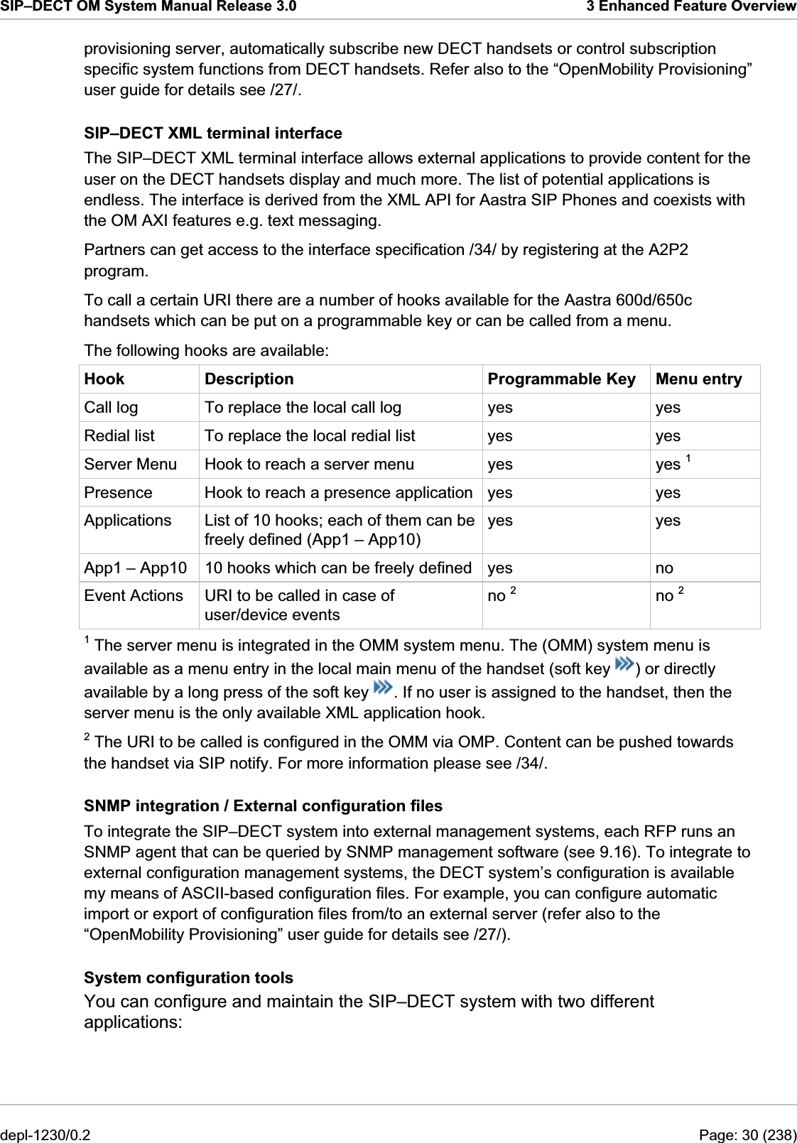 SIP–DECT OM System Manual Release 3.0  3 Enhanced Feature Overview provisioning server, automatically subscribe new DECT handsets or control subscription specific system functions from DECT handsets. Refer also to the “OpenMobility Provisioning” user guide for details see /27/. SIP–DECT XML terminal interface The SIP–DECT XML terminal interface allows external applications to provide content for the user on the DECT handsets display and much more. The list of potential applications is endless. The interface is derived from the XML API for Aastra SIP Phones and coexists with the OM AXI features e.g. text messaging. Partners can get access to the interface specification /34/ by registering at the A2P2 program. To call a certain URI there are a number of hooks available for the Aastra 600d/650c handsets which can be put on a programmable key or can be called from a menu. The following hooks are available: Hook  Description  Programmable Key  Menu entry Call log  To replace the local call log  yes  yes Redial list  To replace the local redial list  yes  yes Server Menu  Hook to reach a server menu  yes  yes 1 Presence  Hook to reach a presence application yes  yes Applications  List of 10 hooks; each of them can be freely defined (App1 – App10) yes yes App1 – App10  10 hooks which can be freely defined  yes  no Event Actions  URI to be called in case of user/device events no 2 no 2 1 The server menu is integrated in the OMM system menu. The (OMM) system menu is available as a menu entry in the local main menu of the handset (soft key  ) or directly available by a long press of the soft key  . If no user is assigned to the handset, then the server menu is the only available XML application hook. 2 The URI to be called is configured in the OMM via OMP. Content can be pushed towards the handset via SIP notify. For more information please see /34/. SNMP integration / External configuration files To integrate the SIP–DECT system into external management systems, each RFP runs an SNMP agent that can be queried by SNMP management software (see 9.16). To integrate to external configuration management systems, the DECT system’s configuration is available my means of ASCII-based configuration files. For example, you can configure automatic import or export of configuration files from/to an external server (refer also to the “OpenMobility Provisioning” user guide for details see /27/). System configuration tools You can configure and maintain the SIP–DECT system with two different applications: depl-1230/0.2  Page: 30 (238) 