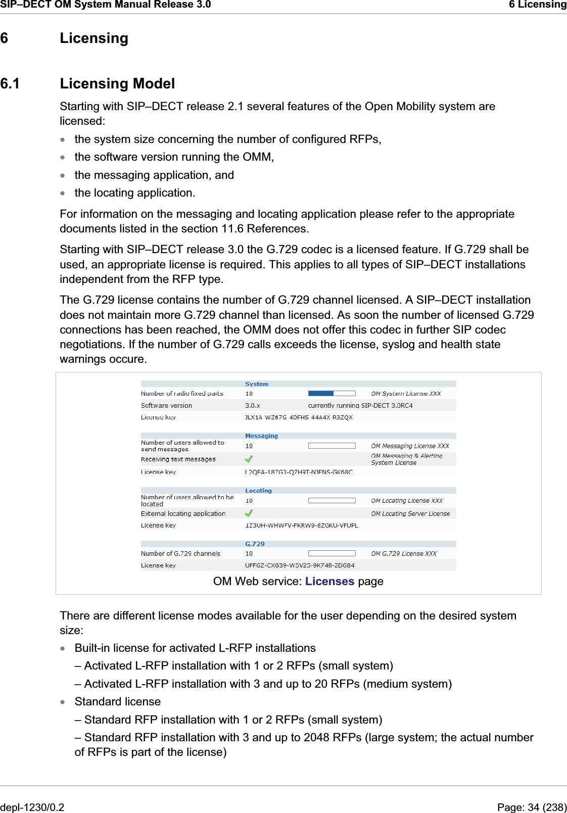 SIP–DECT OM System Manual Release 3.0  6 Licensing 6 Licensing 6.1 Licensing Model Starting with SIP–DECT release 2.1 several features of the Open Mobility system are licensed: the system size concerning the number of configured RFPs, xxxxthe software version running the OMM, the messaging application, and the locating application. For information on the messaging and locating application please refer to the appropriate documents listed in the section 11.6 References. Starting with SIP–DECT release 3.0 the G.729 codec is a licensed feature. If G.729 shall be used, an appropriate license is required. This applies to all types of SIP–DECT installations independent from the RFP type. The G.729 license contains the number of G.729 channel licensed. A SIP–DECT installation does not maintain more G.729 channel than licensed. As soon the number of licensed G.729 connections has been reached, the OMM does not offer this codec in further SIP codec negotiations. If the number of G.729 calls exceeds the license, syslog and health state warnings occure.   OM Web service: Licenses page There are different license modes available for the user depending on the desired system size: Built-in license for activated L-RFP installations xx– Activated L-RFP installation with 1 or 2 RFPs (small system) – Activated L-RFP installation with 3 and up to 20 RFPs (medium system) Standard license – Standard RFP installation with 1 or 2 RFPs (small system) – Standard RFP installation with 3 and up to 2048 RFPs (large system; the actual number of RFPs is part of the license) depl-1230/0.2  Page: 34 (238) 