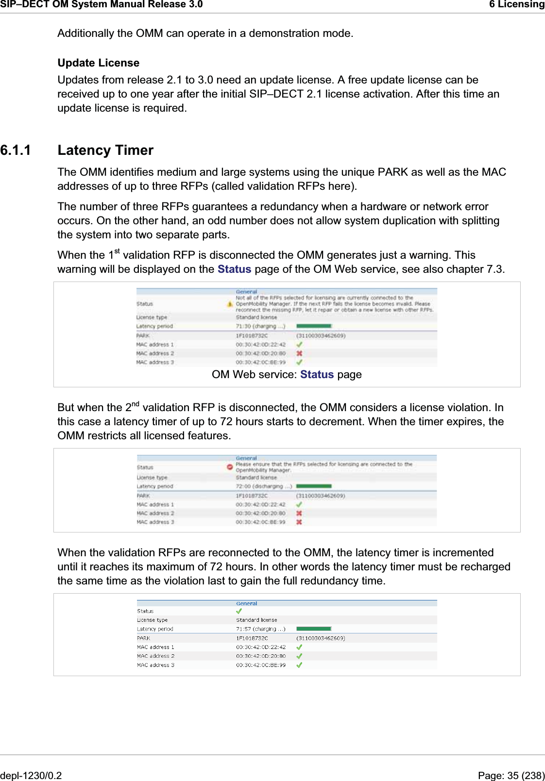 SIP–DECT OM System Manual Release 3.0  6 Licensing Additionally the OMM can operate in a demonstration mode. Update License Updates from release 2.1 to 3.0 need an update license. A free update license can be received up to one year after the initial SIP–DECT 2.1 license activation. After this time an update license is required. 6.1.1 Latency Timer The OMM identifies medium and large systems using the unique PARK as well as the MAC addresses of up to three RFPs (called validation RFPs here). The number of three RFPs guarantees a redundancy when a hardware or network error occurs. On the other hand, an odd number does not allow system duplication with splitting the system into two separate parts.  When the 1st validation RFP is disconnected the OMM generates just a warning. This warning will be displayed on the Status page of the OM Web service, see also chapter 7.3.  OM Web service: Status page But when the 2nd validation RFP is disconnected, the OMM considers a license violation. In this case a latency timer of up to 72 hours starts to decrement. When the timer expires, the OMM restricts all licensed features.  When the validation RFPs are reconnected to the OMM, the latency timer is incremented until it reaches its maximum of 72 hours. In other words the latency timer must be recharged the same time as the violation last to gain the full redundancy time.  depl-1230/0.2  Page: 35 (238) 