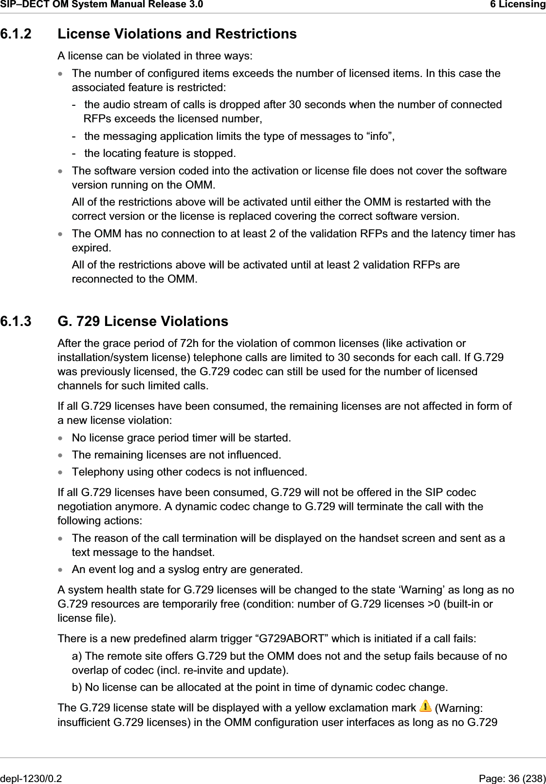 SIP–DECT OM System Manual Release 3.0  6 Licensing 6.1.2  License Violations and Restrictions A license can be violated in three ways: The number of configured items exceeds the number of licensed items. In this case the associated feature is restricted: xxxxxxxx-  the audio stream of calls is dropped after 30 seconds when the number of connected RFPs exceeds the licensed number, -  the messaging application limits the type of messages to “info”, -  the locating feature is stopped. The software version coded into the activation or license file does not cover the software version running on the OMM. All of the restrictions above will be activated until either the OMM is restarted with the correct version or the license is replaced covering the correct software version. The OMM has no connection to at least 2 of the validation RFPs and the latency timer has expired. All of the restrictions above will be activated until at least 2 validation RFPs are reconnected to the OMM.  6.1.3  G. 729 License Violations After the grace period of 72h for the violation of common licenses (like activation or installation/system license) telephone calls are limited to 30 seconds for each call. If G.729 was previously licensed, the G.729 codec can still be used for the number of licensed channels for such limited calls. If all G.729 licenses have been consumed, the remaining licenses are not affected in form of a new license violation: No license grace period timer will be started. The remaining licenses are not influenced. Telephony using other codecs is not influenced. If all G.729 licenses have been consumed, G.729 will not be offered in the SIP codec negotiation anymore. A dynamic codec change to G.729 will terminate the call with the following actions: The reason of the call termination will be displayed on the handset screen and sent as a text message to the handset. An event log and a syslog entry are generated.  A system health state for G.729 licenses will be changed to the state ‘Warning’ as long as no G.729 resources are temporarily free (condition: number of G.729 licenses &gt;0 (built-in or license file). There is a new predefined alarm trigger “G729ABORT” which is initiated if a call fails:  a) The remote site offers G.729 but the OMM does not and the setup fails because of no overlap of codec (incl. re-invite and update).  b) No license can be allocated at the point in time of dynamic codec change.  The G.729 license state will be displayed with a yellow exclamation mark   (Warning: insufficient G.729 licenses) in the OMM configuration user interfaces as long as no G.729 depl-1230/0.2  Page: 36 (238) 