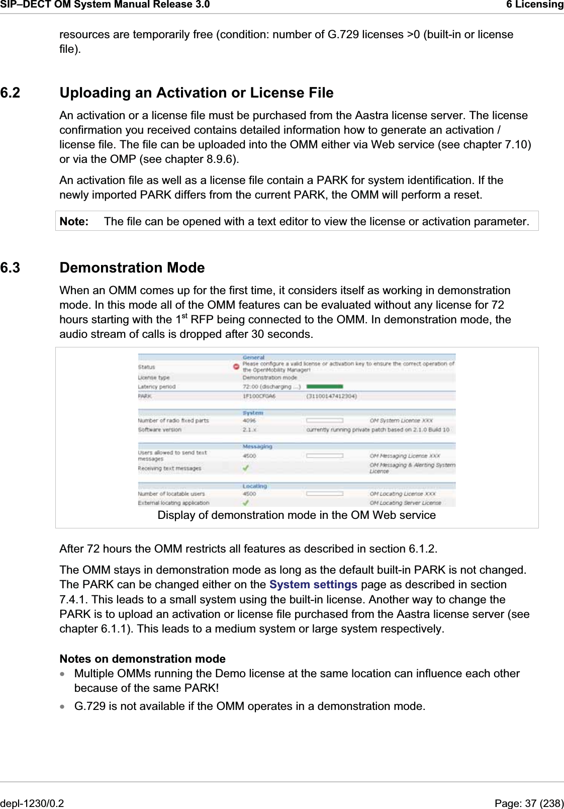 SIP–DECT OM System Manual Release 3.0  6 Licensing resources are temporarily free (condition: number of G.729 licenses &gt;0 (built-in or license file). 6.2  Uploading an Activation or License File An activation or a license file must be purchased from the Aastra license server. The license confirmation you received contains detailed information how to generate an activation / license file. The file can be uploaded into the OMM either via Web service (see chapter 7.10) or via the OMP (see chapter 8.9.6).  An activation file as well as a license file contain a PARK for system identification. If the newly imported PARK differs from the current PARK, the OMM will perform a reset.  Note:  The file can be opened with a text editor to view the license or activation parameter. 6.3 Demonstration Mode When an OMM comes up for the first time, it considers itself as working in demonstration mode. In this mode all of the OMM features can be evaluated without any license for 72 hours starting with the 1st RFP being connected to the OMM. In demonstration mode, the audio stream of calls is dropped after 30 seconds.  Display of demonstration mode in the OM Web service After 72 hours the OMM restricts all features as described in section 6.1.2.  The OMM stays in demonstration mode as long as the default built-in PARK is not changed. The PARK can be changed either on the System settings page as described in section 7.4.1. This leads to a small system using the built-in license. Another way to change the PARK is to upload an activation or license file purchased from the Aastra license server (see chapter 6.1.1). This leads to a medium system or large system respectively. Notes on demonstration mode Multiple OMMs running the Demo license at the same location can influence each other because of the same PARK! xx G.729 is not available if the OMM operates in a demonstration mode. depl-1230/0.2  Page: 37 (238) 