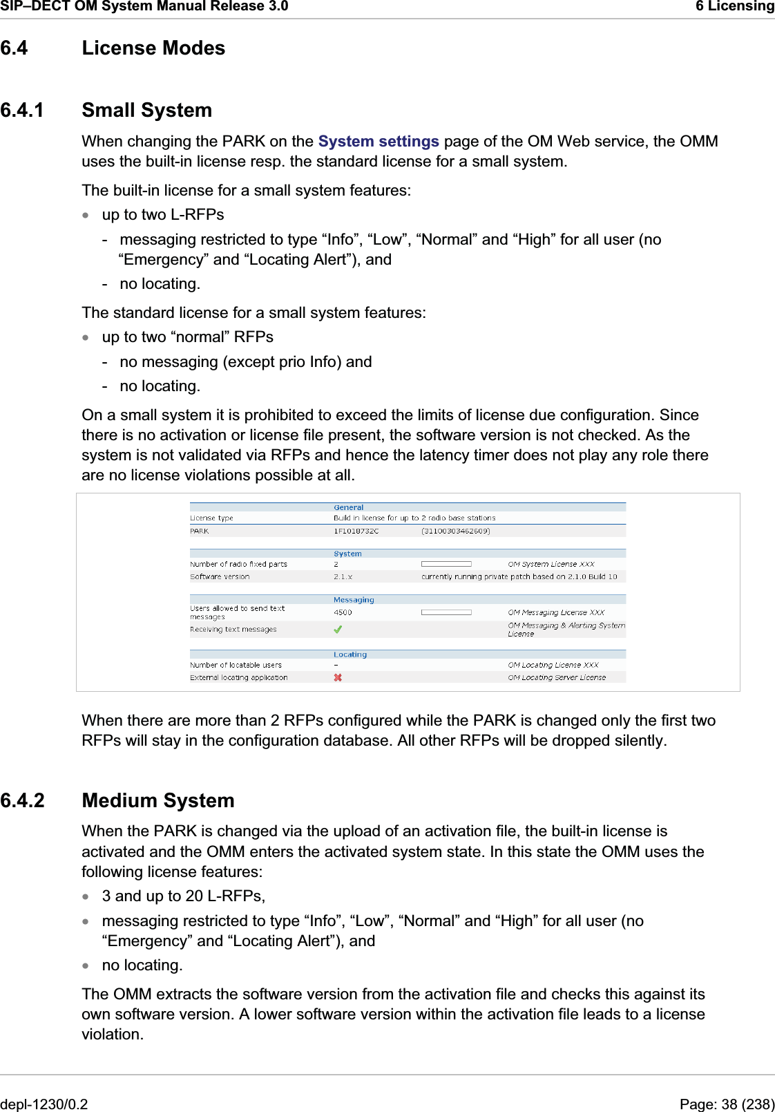 SIP–DECT OM System Manual Release 3.0  6 Licensing 6.4 License Modes 6.4.1 Small System When changing the PARK on the System settings page of the OM Web service, the OMM uses the built-in license resp. the standard license for a small system.  The built-in license for a small system features: up to two L-RFPs xx-  messaging restricted to type “Info”, “Low”, “Normal” and “High” for all user (no “Emergency” and “Locating Alert”), and - no locating. The standard license for a small system features: up to two “normal” RFPs -  no messaging (except prio Info) and - no locating. On a small system it is prohibited to exceed the limits of license due configuration. Since there is no activation or license file present, the software version is not checked. As the system is not validated via RFPs and hence the latency timer does not play any role there are no license violations possible at all.  When there are more than 2 RFPs configured while the PARK is changed only the first two RFPs will stay in the configuration database. All other RFPs will be dropped silently. 6.4.2 Medium System When the PARK is changed via the upload of an activation file, the built-in license is activated and the OMM enters the activated system state. In this state the OMM uses the following license features: 3 and up to 20 L-RFPs, xxxmessaging restricted to type “Info”, “Low”, “Normal” and “High” for all user (no “Emergency” and “Locating Alert”), and no locating. The OMM extracts the software version from the activation file and checks this against its own software version. A lower software version within the activation file leads to a license violation. depl-1230/0.2  Page: 38 (238) 