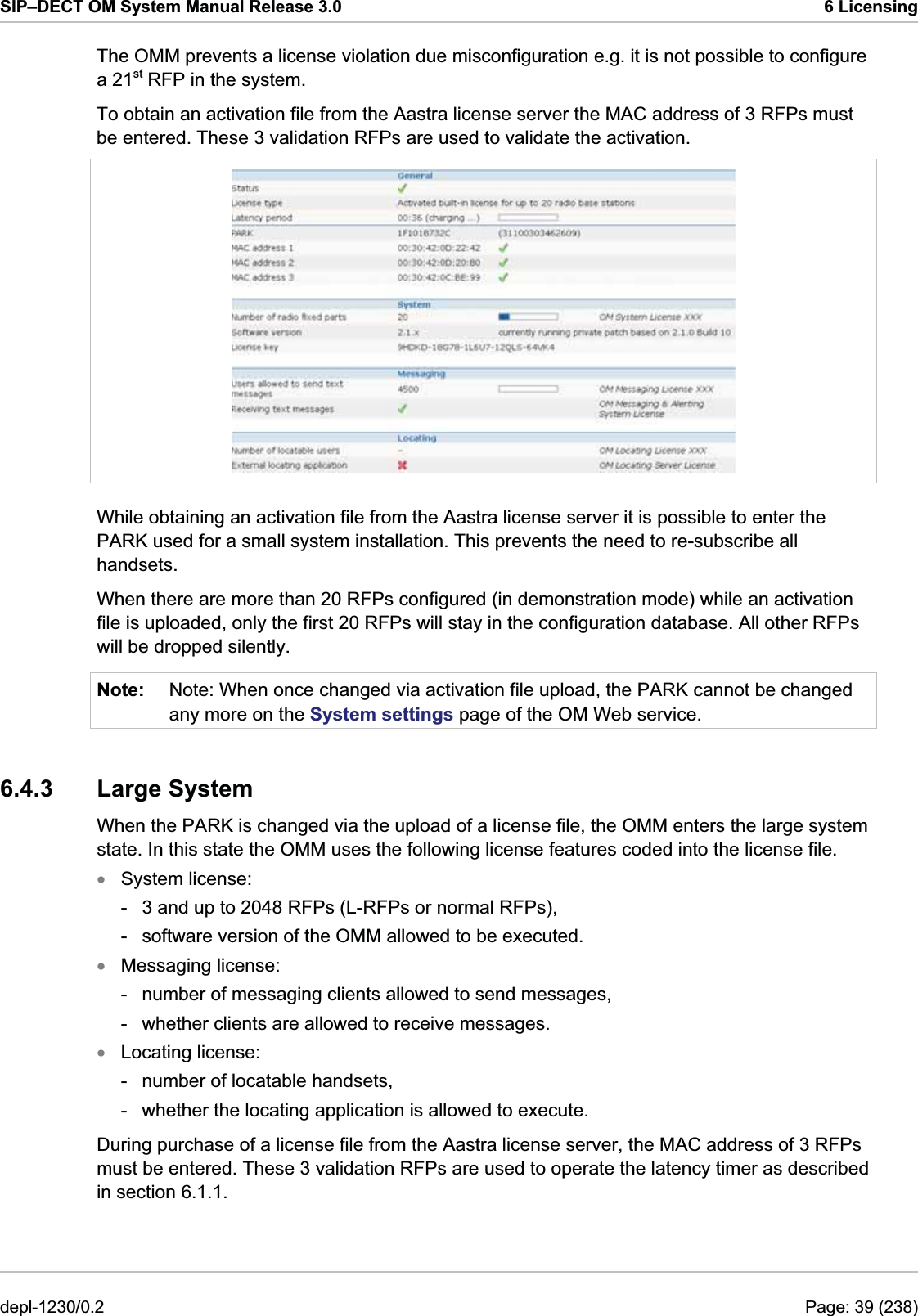 SIP–DECT OM System Manual Release 3.0  6 Licensing The OMM prevents a license violation due misconfiguration e.g. it is not possible to configure a 21st RFP in the system. To obtain an activation file from the Aastra license server the MAC address of 3 RFPs must be entered. These 3 validation RFPs are used to validate the activation.  While obtaining an activation file from the Aastra license server it is possible to enter the PARK used for a small system installation. This prevents the need to re-subscribe all handsets. When there are more than 20 RFPs configured (in demonstration mode) while an activation file is uploaded, only the first 20 RFPs will stay in the configuration database. All other RFPs will be dropped silently. Note:  Note: When once changed via activation file upload, the PARK cannot be changed any more on the System settings page of the OM Web service. 6.4.3 Large System When the PARK is changed via the upload of a license file, the OMM enters the large system state. In this state the OMM uses the following license features coded into the license file. System license: xxx-  3 and up to 2048 RFPs (L-RFPs or normal RFPs), -  software version of the OMM allowed to be executed. Messaging license: -  number of messaging clients allowed to send messages, -  whether clients are allowed to receive messages. Locating license: -  number of locatable handsets, -  whether the locating application is allowed to execute. During purchase of a license file from the Aastra license server, the MAC address of 3 RFPs must be entered. These 3 validation RFPs are used to operate the latency timer as described in section 6.1.1. depl-1230/0.2  Page: 39 (238) 