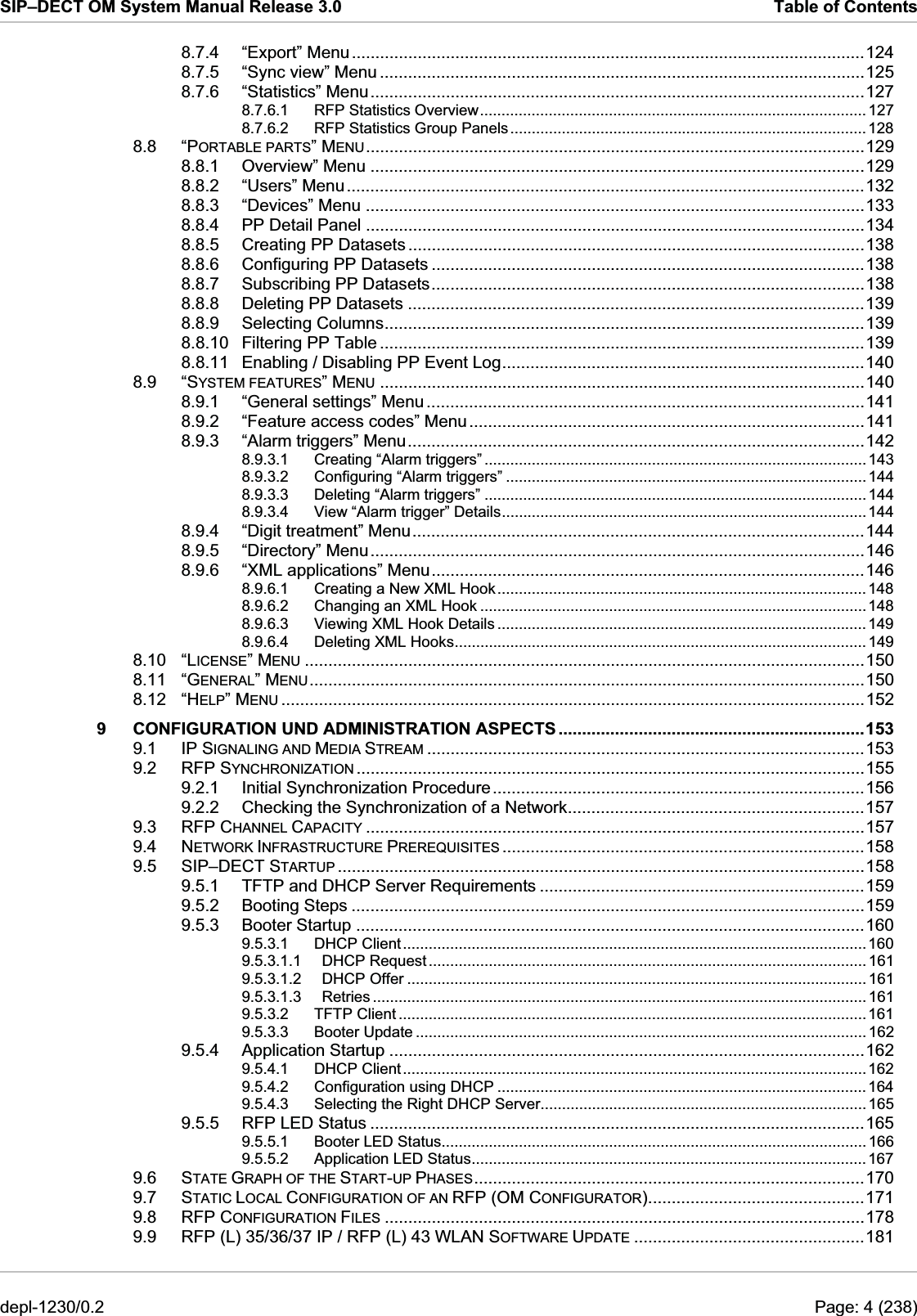 SIP–DECT OM System Manual Release 3.0  Table of Contents 8.7.4 “Export” Menu.............................................................................................................124 8.7.5 “Sync view” Menu .......................................................................................................125 8.7.6 “Statistics” Menu.........................................................................................................127 8.7.6.1 RFP Statistics Overview.......................................................................................... 127 8.7.6.2 RFP Statistics Group Panels...................................................................................128 8.8 “PORTABLE PARTS” MENU..........................................................................................................129 8.8.1 Overview” Menu .........................................................................................................129 8.8.2 “Users” Menu..............................................................................................................132 8.8.3 “Devices” Menu ..........................................................................................................133 8.8.4 PP Detail Panel ..........................................................................................................134 8.8.5 Creating PP Datasets .................................................................................................138 8.8.6 Configuring PP Datasets ............................................................................................138 8.8.7 Subscribing PP Datasets............................................................................................138 8.8.8 Deleting PP Datasets .................................................................................................139 8.8.9 Selecting Columns......................................................................................................139 8.8.10 Filtering PP Table .......................................................................................................139 8.8.11 Enabling / Disabling PP Event Log.............................................................................140 8.9 “SYSTEM FEATURES” MENU .......................................................................................................140 8.9.1 “General settings” Menu .............................................................................................141 8.9.2 “Feature access codes” Menu....................................................................................141 8.9.3 “Alarm triggers” Menu.................................................................................................142 8.9.3.1 Creating “Alarm triggers” ......................................................................................... 143 8.9.3.2 Configuring “Alarm triggers” .................................................................................... 144 8.9.3.3 Deleting “Alarm triggers” ......................................................................................... 144 8.9.3.4 View “Alarm trigger” Details.....................................................................................144 8.9.4 “Digit treatment” Menu................................................................................................144 8.9.5 “Directory” Menu.........................................................................................................146 8.9.6 “XML applications” Menu............................................................................................146 8.9.6.1 Creating a New XML Hook......................................................................................148 8.9.6.2 Changing an XML Hook ..........................................................................................148 8.9.6.3 Viewing XML Hook Details ......................................................................................149 8.9.6.4 Deleting XML Hooks................................................................................................ 149 8.10 “LICENSE” MENU .......................................................................................................................150 8.11 “GENERAL” MENU......................................................................................................................150 8.12 “HELP” MENU ............................................................................................................................152 9 CONFIGURATION UND ADMINISTRATION ASPECTS .................................................................153 9.1 IP SIGNALING AND MEDIA STREAM .............................................................................................153 9.2 RFP SYNCHRONIZATION ............................................................................................................155 9.2.1 Initial Synchronization Procedure...............................................................................156 9.2.2 Checking the Synchronization of a Network...............................................................157 9.3 RFP CHANNEL CAPACITY ..........................................................................................................157 9.4 NETWORK INFRASTRUCTURE PREREQUISITES .............................................................................158 9.5 SIP–DECT STARTUP ................................................................................................................158 9.5.1 TFTP and DHCP Server Requirements .....................................................................159 9.5.2 Booting Steps .............................................................................................................159 9.5.3 Booter Startup ............................................................................................................160 9.5.3.1 DHCP Client............................................................................................................160 9.5.3.1.1 DHCP Request ...................................................................................................... 161 9.5.3.1.2 DHCP Offer ........................................................................................................... 161 9.5.3.1.3 Retries ................................................................................................................... 161 9.5.3.2 TFTP Client .............................................................................................................161 9.5.3.3 Booter Update ......................................................................................................... 162 9.5.4 Application Startup .....................................................................................................162 9.5.4.1 DHCP Client............................................................................................................162 9.5.4.2 Configuration using DHCP ...................................................................................... 164 9.5.4.3 Selecting the Right DHCP Server............................................................................ 165 9.5.5 RFP LED Status .........................................................................................................165 9.5.5.1 Booter LED Status................................................................................................... 166 9.5.5.2 Application LED Status............................................................................................ 167 9.6 STATE GRAPH OF THE START-UP PHASES...................................................................................170 9.7 STATIC LOCAL CONFIGURATION OF AN RFP (OM CONFIGURATOR)..............................................171 9.8 RFP CONFIGURATION FILES ......................................................................................................178 9.9 RFP (L) 35/36/37 IP / RFP (L) 43 WLAN SOFTWARE UPDATE .................................................181 depl-1230/0.2  Page: 4 (238) 
