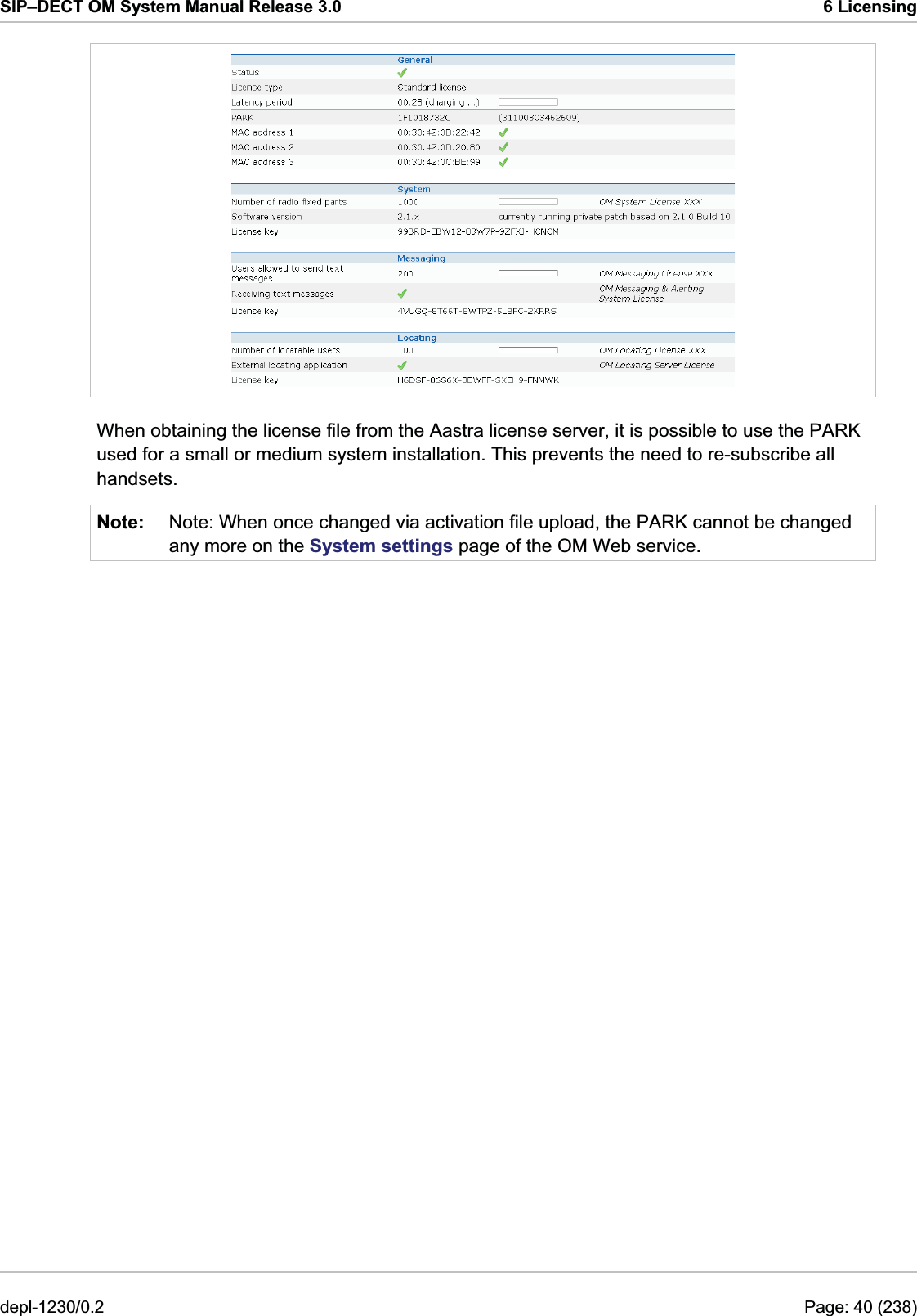 SIP–DECT OM System Manual Release 3.0  6 Licensing  When obtaining the license file from the Aastra license server, it is possible to use the PARK used for a small or medium system installation. This prevents the need to re-subscribe all handsets. Note:  Note: When once changed via activation file upload, the PARK cannot be changed any more on the System settings page of the OM Web service. depl-1230/0.2  Page: 40 (238) 