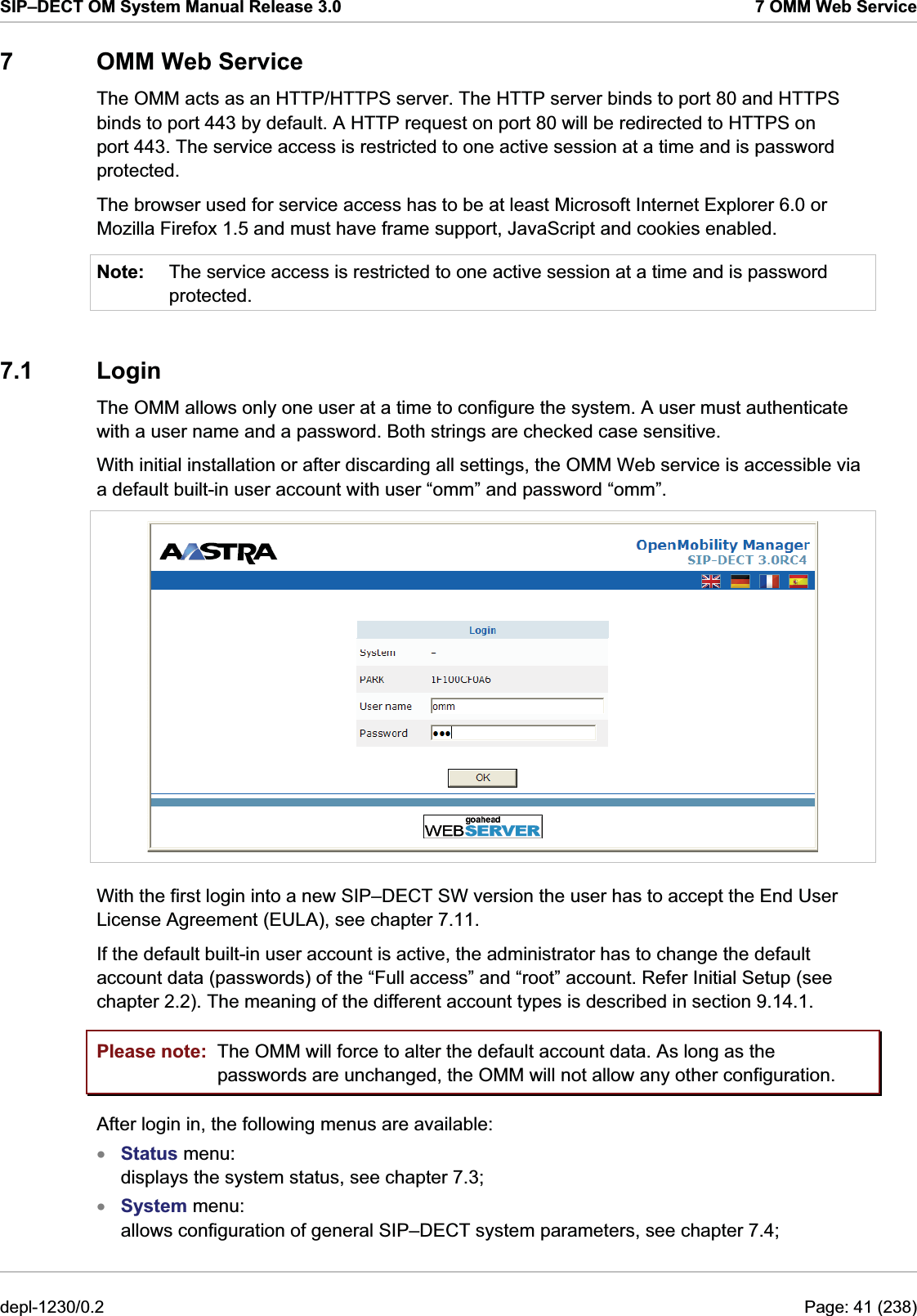 SIP–DECT OM System Manual Release 3.0  7 OMM Web Service 7  OMM Web Service The OMM acts as an HTTP/HTTPS server. The HTTP server binds to port 80 and HTTPS binds to port 443 by default. A HTTP request on port 80 will be redirected to HTTPS on port 443. The service access is restricted to one active session at a time and is password protected. The browser used for service access has to be at least Microsoft Internet Explorer 6.0 or Mozilla Firefox 1.5 and must have frame support, JavaScript and cookies enabled. Note:  The service access is restricted to one active session at a time and is password protected.  7.1 Login The OMM allows only one user at a time to configure the system. A user must authenticate with a user name and a password. Both strings are checked case sensitive. With initial installation or after discarding all settings, the OMM Web service is accessible via a default built-in user account with user “omm” and password “omm”.  With the first login into a new SIP–DECT SW version the user has to accept the End User License Agreement (EULA), see chapter 7.11. If the default built-in user account is active, the administrator has to change the default account data (passwords) of the “Full access” and “root” account. Refer Initial Setup (see chapter 2.2). The meaning of the different account types is described in section 9.14.1. Please note:  The OMM will force to alter the default account data. As long as the passwords are unchanged, the OMM will not allow any other configuration. After login in, the following menus are available:  Status menu:  displays the system status, see chapter 7.3;  xx System menu:  allows configuration of general SIP–DECT system parameters, see chapter 7.4;  depl-1230/0.2  Page: 41 (238) 