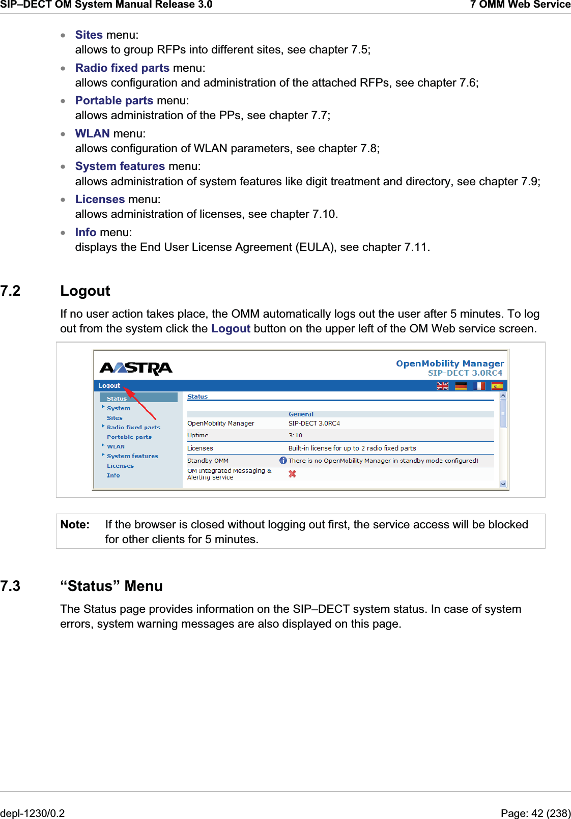 SIP–DECT OM System Manual Release 3.0  7 OMM Web Service Sites menu:  allows to group RFPs into different sites, see chapter 7.5;  xxxxxxxRadio fixed parts menu:  allows configuration and administration of the attached RFPs, see chapter 7.6; Portable parts menu:  allows administration of the PPs, see chapter 7.7;  WLAN menu:  allows configuration of WLAN parameters, see chapter 7.8;  System features menu:  allows administration of system features like digit treatment and directory, see chapter 7.9;  Licenses menu:  allows administration of licenses, see chapter 7.10. Info menu:  displays the End User License Agreement (EULA), see chapter 7.11.  7.2 Logout If no user action takes place, the OMM automatically logs out the user after 5 minutes. To log out from the system click the Logout button on the upper left of the OM Web service screen.  Note:  If the browser is closed without logging out first, the service access will be blocked for other clients for 5 minutes. 7.3 “Status” Menu The Status page provides information on the SIP–DECT system status. In case of system errors, system warning messages are also displayed on this page.  depl-1230/0.2  Page: 42 (238) 
