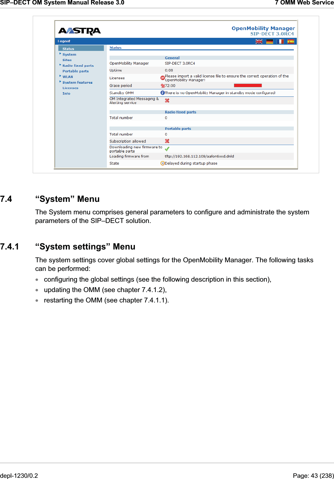 SIP–DECT OM System Manual Release 3.0  7 OMM Web Service  7.4 “System” Menu The System menu comprises general parameters to configure and administrate the system parameters of the SIP–DECT solution. 7.4.1 “System settings” Menu The system settings cover global settings for the OpenMobility Manager. The following tasks can be performed: configuring the global settings (see the following description in this section), xxxupdating the OMM (see chapter 7.4.1.2), restarting the OMM (see chapter 7.4.1.1). depl-1230/0.2  Page: 43 (238) 