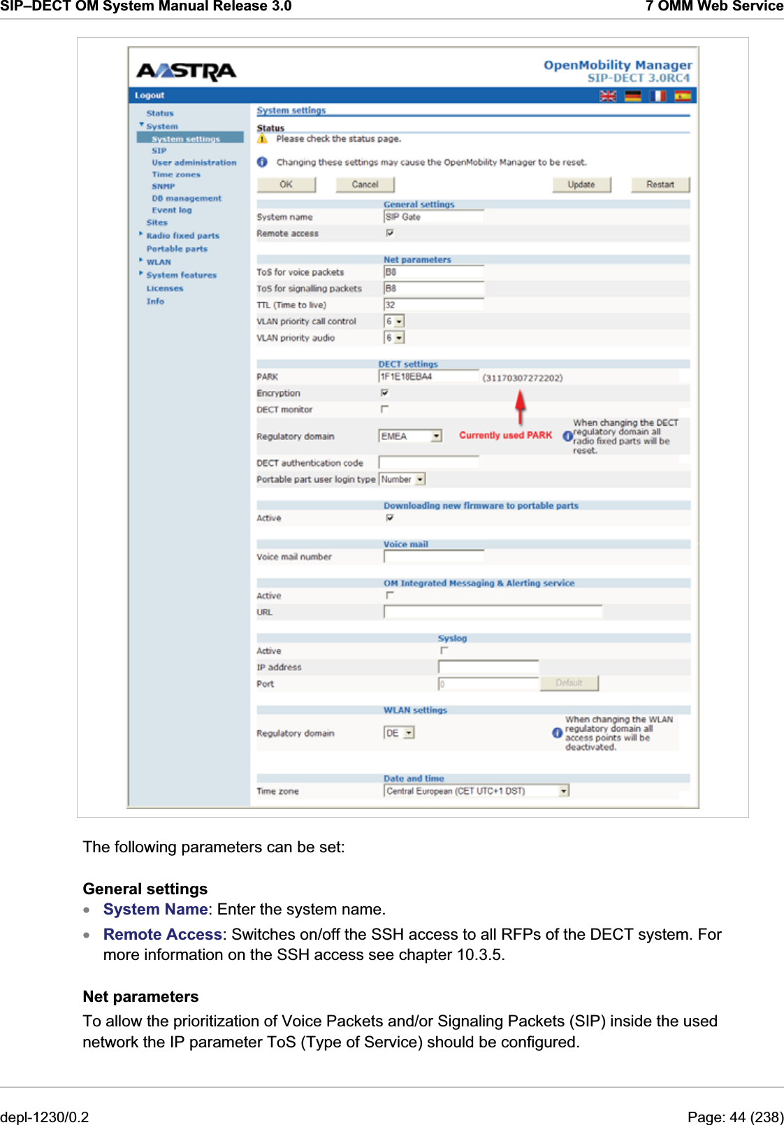 SIP–DECT OM System Manual Release 3.0  7 OMM Web Service  The following parameters can be set: General settings System Name: Enter the system name.  xx Remote Access: Switches on/off the SSH access to all RFPs of the DECT system. For more information on the SSH access see chapter 10.3.5. Net parameters To allow the prioritization of Voice Packets and/or Signaling Packets (SIP) inside the used network the IP parameter ToS (Type of Service) should be configured. depl-1230/0.2  Page: 44 (238) 