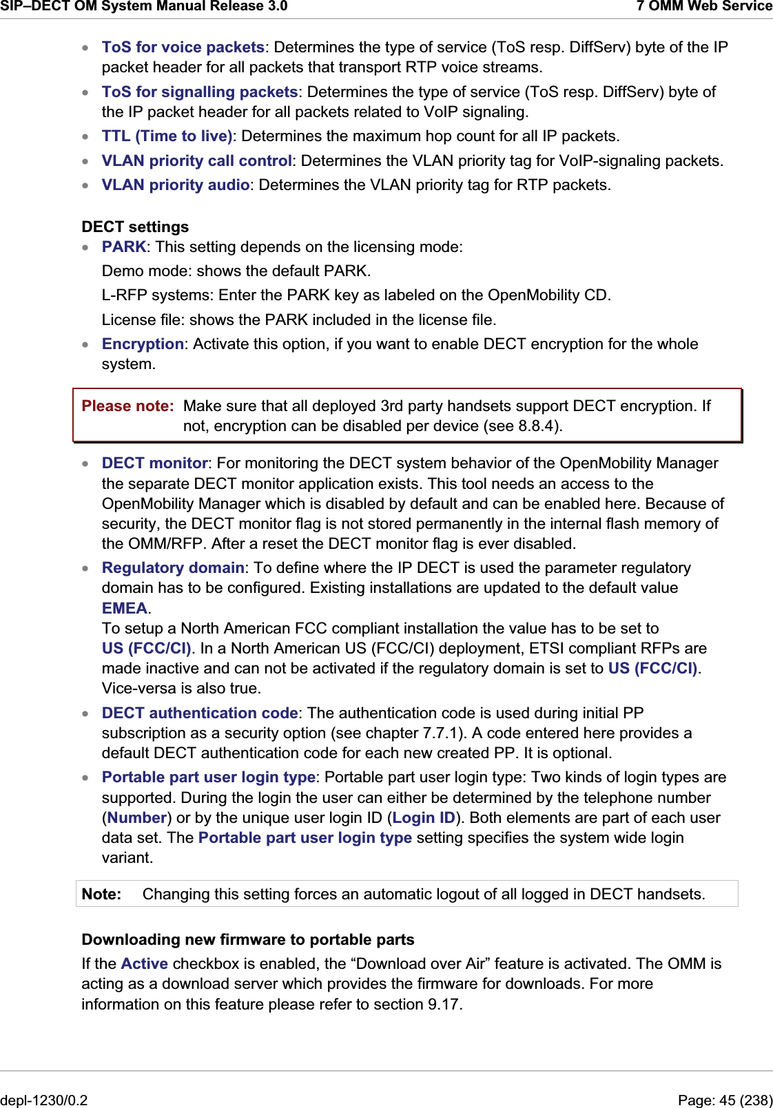 SIP–DECT OM System Manual Release 3.0  7 OMM Web Service ToS for voice packets: Determines the type of service (ToS resp. DiffServ) byte of the IP packet header for all packets that transport RTP voice streams. xxxxxxxToS for signalling packets: Determines the type of service (ToS resp. DiffServ) byte of the IP packet header for all packets related to VoIP signaling. TTL (Time to live): Determines the maximum hop count for all IP packets. VLAN priority call control: Determines the VLAN priority tag for VoIP-signaling packets. VLAN priority audio: Determines the VLAN priority tag for RTP packets. DECT settings PARK: This setting depends on the licensing mode:  Demo mode: shows the default PARK. L-RFP systems: Enter the PARK key as labeled on the OpenMobility CD. License file: shows the PARK included in the license file. Encryption: Activate this option, if you want to enable DECT encryption for the whole system. Please note:  Make sure that all deployed 3rd party handsets support DECT encryption. If not, encryption can be disabled per device (see 8.8.4). xxxxNote: DECT monitor: For monitoring the DECT system behavior of the OpenMobility Manager the separate DECT monitor application exists. This tool needs an access to the OpenMobility Manager which is disabled by default and can be enabled here. Because of security, the DECT monitor flag is not stored permanently in the internal flash memory of the OMM/RFP. After a reset the DECT monitor flag is ever disabled. Regulatory domain: To define where the IP DECT is used the parameter regulatory domain has to be configured. Existing installations are updated to the default value EMEA.  To setup a North American FCC compliant installation the value has to be set to US (FCC/CI). In a North American US (FCC/CI) deployment, ETSI compliant RFPs are made inactive and can not be activated if the regulatory domain is set to US (FCC/CI). Vice-versa is also true.  DECT authentication code: The authentication code is used during initial PP subscription as a security option (see chapter 7.7.1). A code entered here provides a default DECT authentication code for each new created PP. It is optional.  Portable part user login type: Portable part user login type: Two kinds of login types are supported. During the login the user can either be determined by the telephone number (Number) or by the unique user login ID (Login ID). Both elements are part of each user data set. The Portable part user login type setting specifies the system wide login variant. Changing this setting forces an automatic logout of all logged in DECT handsets. Downloading new firmware to portable parts If the Active checkbox is enabled, the “Download over Air” feature is activated. The OMM is acting as a download server which provides the firmware for downloads. For more information on this feature please refer to section 9.17.  depl-1230/0.2  Page: 45 (238) 