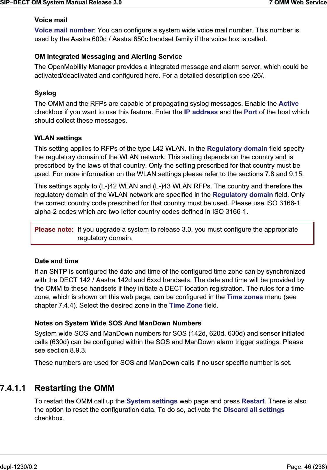 SIP–DECT OM System Manual Release 3.0  7 OMM Web Service Voice mail Voice mail number: You can configure a system wide voice mail number. This number is used by the Aastra 600d / Aastra 650c handset family if the voice box is called. OM Integrated Messaging and Alerting Service The OpenMobility Manager provides a integrated message and alarm server, which could be activated/deactivated and configured here. For a detailed description see /26/.  Syslog The OMM and the RFPs are capable of propagating syslog messages. Enable the Active checkbox if you want to use this feature. Enter the IP address and the Port of the host which should collect these messages. WLAN settings This setting applies to RFPs of the type L42 WLAN. In the Regulatory domain field specify the regulatory domain of the WLAN network. This setting depends on the country and is prescribed by the laws of that country. Only the setting prescribed for that country must be used. For more information on the WLAN settings please refer to the sections 7.8 and 9.15. This settings apply to (L-)42 WLAN and (L-)43 WLAN RFPs. The country and therefore the regulatory domain of the WLAN network are specified in the Regulatory domain field. Only the correct country code prescribed for that country must be used. Please use ISO 3166-1 alpha-2 codes which are two-letter country codes defined in ISO 3166-1. Please note:  If you upgrade a system to release 3.0, you must configure the appropriate regulatory domain. Date and time If an SNTP is configured the date and time of the configured time zone can by synchronized with the DECT 142 / Aastra 142d and 6xxd handsets. The date and time will be provided by the OMM to these handsets if they initiate a DECT location registration. The rules for a time zone, which is shown on this web page, can be configured in the Time zones menu (see chapter 7.4.4). Select the desired zone in the Time Zone field. Notes on System Wide SOS And ManDown Numbers System wide SOS and ManDown numbers for SOS (142d, 620d, 630d) and sensor initiated calls (630d) can be configured within the SOS and ManDown alarm trigger settings. Please see section 8.9.3. These numbers are used for SOS and ManDown calls if no user specific number is set. 7.4.1.1  Restarting the OMM To restart the OMM call up the System settings web page and press Restart. There is also the option to reset the configuration data. To do so, activate the Discard all settings checkbox.  depl-1230/0.2  Page: 46 (238) 