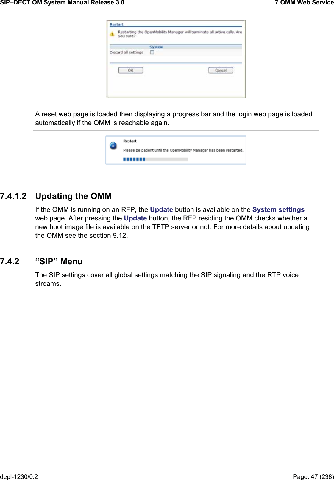 SIP–DECT OM System Manual Release 3.0  7 OMM Web Service  A reset web page is loaded then displaying a progress bar and the login web page is loaded automatically if the OMM is reachable again.  7.4.1.2  Updating the OMM If the OMM is running on an RFP, the Update button is available on the System settings web page. After pressing the Update button, the RFP residing the OMM checks whether a new boot image file is available on the TFTP server or not. For more details about updating the OMM see the section 9.12.  7.4.2 “SIP” Menu The SIP settings cover all global settings matching the SIP signaling and the RTP voice streams. depl-1230/0.2  Page: 47 (238) 