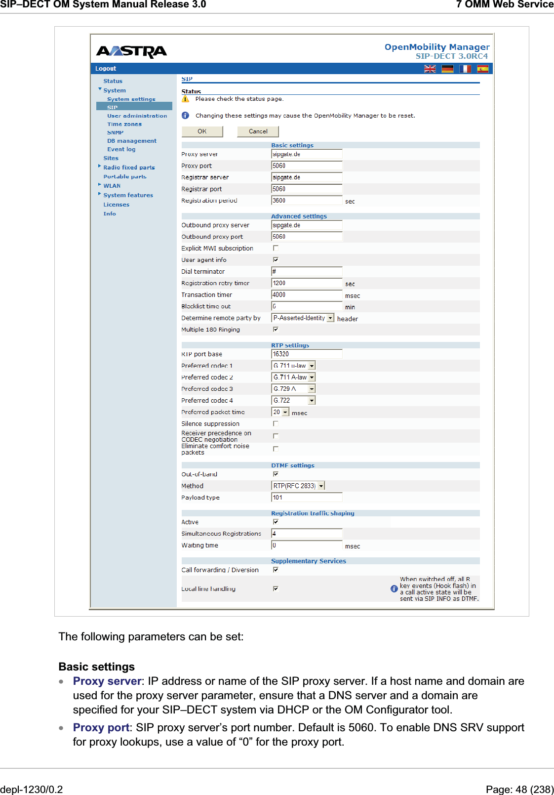 SIP–DECT OM System Manual Release 3.0  7 OMM Web Service  The following parameters can be set: Basic settings Proxy server: IP address or name of the SIP proxy server. If a host name and domain are used for the proxy server parameter, ensure that a DNS server and a domain are specified for your SIP–DECT system via DHCP or the OM Configurator tool. xx Proxy port: SIP proxy server’s port number. Default is 5060. To enable DNS SRV support for proxy lookups, use a value of “0” for the proxy port. depl-1230/0.2  Page: 48 (238) 