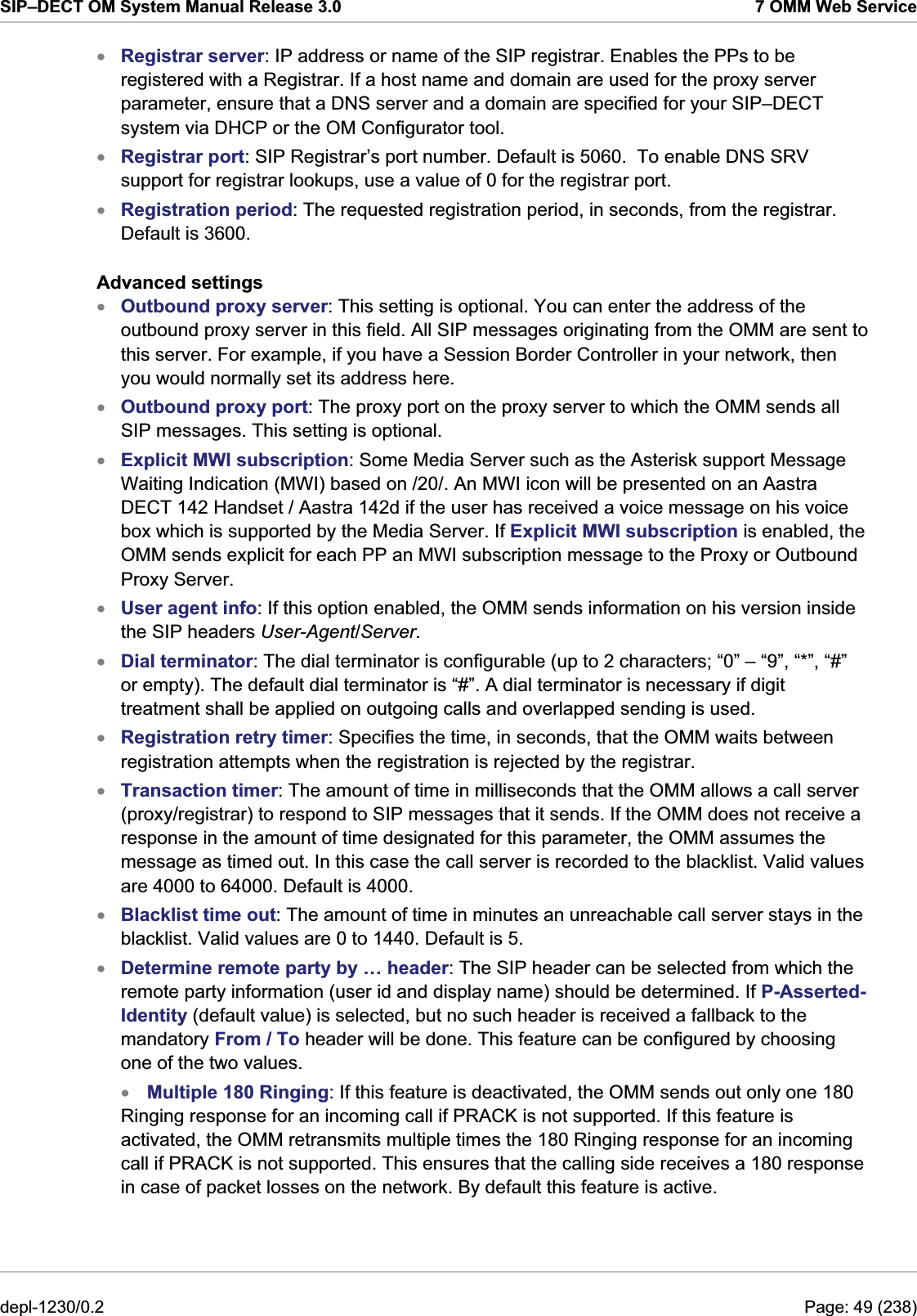 SIP–DECT OM System Manual Release 3.0  7 OMM Web Service xxxxxxxxxxxxxRegistrar server: IP address or name of the SIP registrar. Enables the PPs to be registered with a Registrar. If a host name and domain are used for the proxy server parameter, ensure that a DNS server and a domain are specified for your SIP–DECT system via DHCP or the OM Configurator tool. Registrar port: SIP Registrar’s port number. Default is 5060.  To enable DNS SRV support for registrar lookups, use a value of 0 for the registrar port. Registration period: The requested registration period, in seconds, from the registrar. Default is 3600. Advanced settings Outbound proxy server: This setting is optional. You can enter the address of the outbound proxy server in this field. All SIP messages originating from the OMM are sent to this server. For example, if you have a Session Border Controller in your network, then you would normally set its address here. Outbound proxy port: The proxy port on the proxy server to which the OMM sends all SIP messages. This setting is optional. Explicit MWI subscription: Some Media Server such as the Asterisk support Message Waiting Indication (MWI) based on /20/. An MWI icon will be presented on an Aastra DECT 142 Handset / Aastra 142d if the user has received a voice message on his voice box which is supported by the Media Server. If Explicit MWI subscription is enabled, the OMM sends explicit for each PP an MWI subscription message to the Proxy or Outbound Proxy Server. User agent info: If this option enabled, the OMM sends information on his version inside the SIP headers User-Agent/Server. Dial terminator: The dial terminator is configurable (up to 2 characters; “0” – “9”, “*”, “#” or empty). The default dial terminator is “#”. A dial terminator is necessary if digit treatment shall be applied on outgoing calls and overlapped sending is used. Registration retry timer: Specifies the time, in seconds, that the OMM waits between registration attempts when the registration is rejected by the registrar.  Transaction timer: The amount of time in milliseconds that the OMM allows a call server (proxy/registrar) to respond to SIP messages that it sends. If the OMM does not receive a response in the amount of time designated for this parameter, the OMM assumes the message as timed out. In this case the call server is recorded to the blacklist. Valid values are 4000 to 64000. Default is 4000. Blacklist time out: The amount of time in minutes an unreachable call server stays in the blacklist. Valid values are 0 to 1440. Default is 5. Determine remote party by … header: The SIP header can be selected from which the remote party information (user id and display name) should be determined. If P-Asserted-Identity (default value) is selected, but no such header is received a fallback to the mandatory From / To header will be done. This feature can be configured by choosing one of the two values.  Multiple 180 Ringing: If this feature is deactivated, the OMM sends out only one 180 Ringing response for an incoming call if PRACK is not supported. If this feature is activated, the OMM retransmits multiple times the 180 Ringing response for an incoming call if PRACK is not supported. This ensures that the calling side receives a 180 response in case of packet losses on the network. By default this feature is active. depl-1230/0.2  Page: 49 (238) 