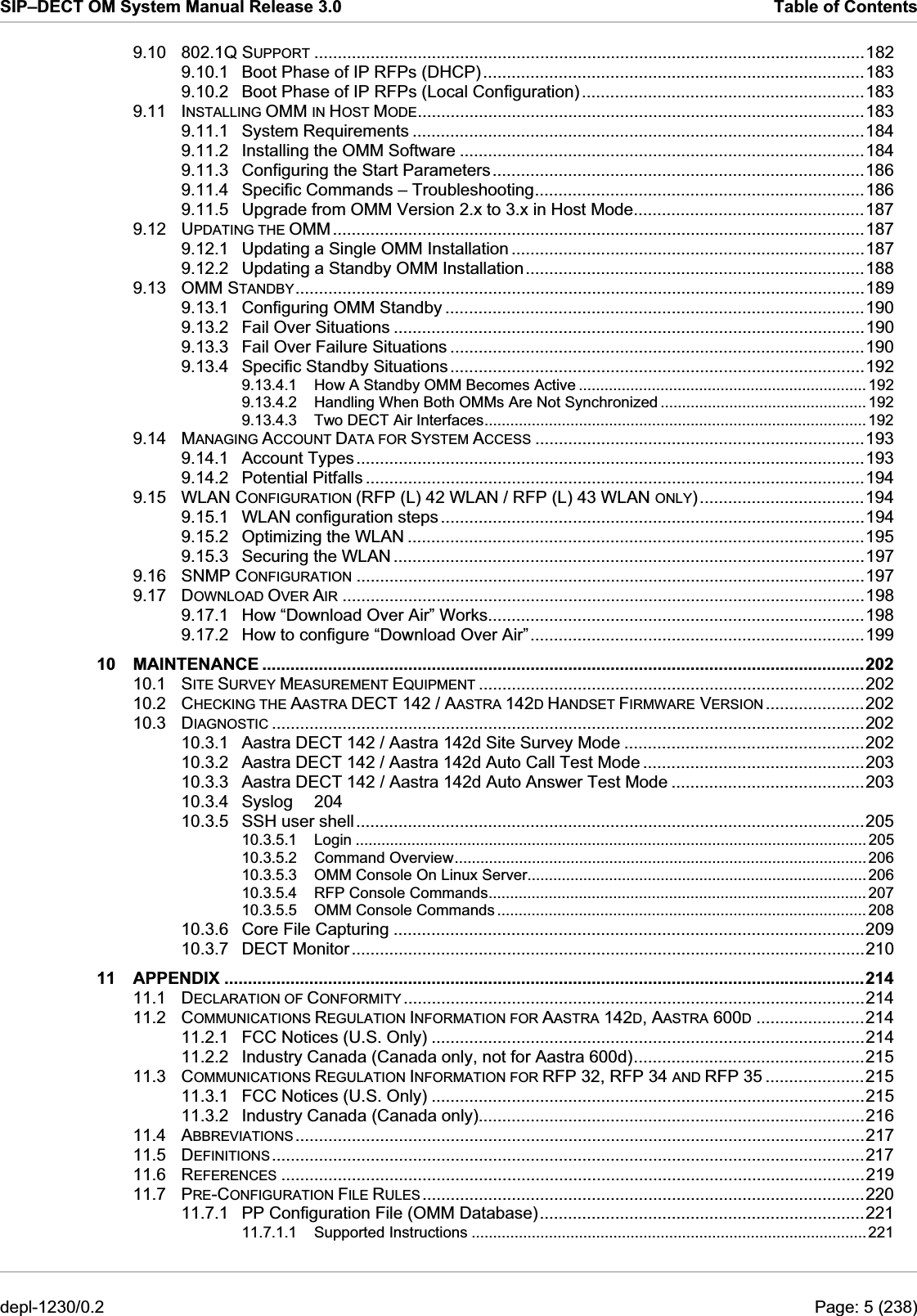 SIP–DECT OM System Manual Release 3.0  Table of Contents 9.10 802.1Q SUPPORT .....................................................................................................................182 9.10.1 Boot Phase of IP RFPs (DHCP).................................................................................183 9.10.2 Boot Phase of IP RFPs (Local Configuration) ............................................................183 9.11 INSTALLING OMM IN HOST MODE...............................................................................................183 9.11.1 System Requirements ................................................................................................184 9.11.2 Installing the OMM Software ......................................................................................184 9.11.3 Configuring the Start Parameters...............................................................................186 9.11.4 Specific Commands – Troubleshooting......................................................................186 9.11.5 Upgrade from OMM Version 2.x to 3.x in Host Mode.................................................187 9.12 UPDATING THE OMM.................................................................................................................187 9.12.1 Updating a Single OMM Installation ...........................................................................187 9.12.2 Updating a Standby OMM Installation........................................................................188 9.13 OMM STANDBY.........................................................................................................................189 9.13.1 Configuring OMM Standby .........................................................................................190 9.13.2 Fail Over Situations ....................................................................................................190 9.13.3 Fail Over Failure Situations ........................................................................................190 9.13.4 Specific Standby Situations........................................................................................192 9.13.4.1 How A Standby OMM Becomes Active ................................................................... 192 9.13.4.2 Handling When Both OMMs Are Not Synchronized ................................................ 192 9.13.4.3 Two DECT Air Interfaces.........................................................................................192 9.14 MANAGING ACCOUNT DATA FOR SYSTEM ACCESS ......................................................................193 9.14.1 Account Types............................................................................................................193 9.14.2 Potential Pitfalls ..........................................................................................................194 9.15 WLAN CONFIGURATION (RFP (L) 42 WLAN / RFP (L) 43 WLAN ONLY)...................................194 9.15.1 WLAN configuration steps ..........................................................................................194 9.15.2 Optimizing the WLAN .................................................................................................195 9.15.3 Securing the WLAN ....................................................................................................197 9.16 SNMP CONFIGURATION ............................................................................................................197 9.17 DOWNLOAD OVER AIR ...............................................................................................................198 9.17.1 How “Download Over Air” Works................................................................................198 9.17.2 How to configure “Download Over Air”.......................................................................199 10 MAINTENANCE ................................................................................................................................202 10.1 SITE SURVEY MEASUREMENT EQUIPMENT ..................................................................................202 10.2 CHECKING THE AASTRA DECT 142 / AASTRA 142D HANDSET FIRMWARE VERSION .....................202 10.3 DIAGNOSTIC ..............................................................................................................................202 10.3.1 Aastra DECT 142 / Aastra 142d Site Survey Mode ...................................................202 10.3.2 Aastra DECT 142 / Aastra 142d Auto Call Test Mode ...............................................203 10.3.3 Aastra DECT 142 / Aastra 142d Auto Answer Test Mode .........................................203 10.3.4 Syslog 204 10.3.5 SSH user shell............................................................................................................205 10.3.5.1 Login ....................................................................................................................... 205 10.3.5.2 Command Overview................................................................................................ 206 10.3.5.3 OMM Console On Linux Server............................................................................... 206 10.3.5.4 RFP Console Commands........................................................................................ 207 10.3.5.5 OMM Console Commands ...................................................................................... 208 10.3.6 Core File Capturing ....................................................................................................209 10.3.7 DECT Monitor.............................................................................................................210 11 APPENDIX ........................................................................................................................................214 11.1 DECLARATION OF CONFORMITY ..................................................................................................214 11.2 COMMUNICATIONS REGULATION INFORMATION FOR AASTRA 142D, AASTRA 600D.......................214 11.2.1 FCC Notices (U.S. Only) ............................................................................................214 11.2.2 Industry Canada (Canada only, not for Aastra 600d).................................................215 11.3 COMMUNICATIONS REGULATION INFORMATION FOR RFP 32, RFP 34 AND RFP 35 .....................215 11.3.1 FCC Notices (U.S. Only) ............................................................................................215 11.3.2 Industry Canada (Canada only)..................................................................................216 11.4 ABBREVIATIONS.........................................................................................................................217 11.5 DEFINITIONS..............................................................................................................................217 11.6 REFERENCES ............................................................................................................................219 11.7 PRE-CONFIGURATION FILE RULES..............................................................................................220 11.7.1 PP Configuration File (OMM Database).....................................................................221 11.7.1.1 Supported Instructions ............................................................................................ 221 depl-1230/0.2  Page: 5 (238) 