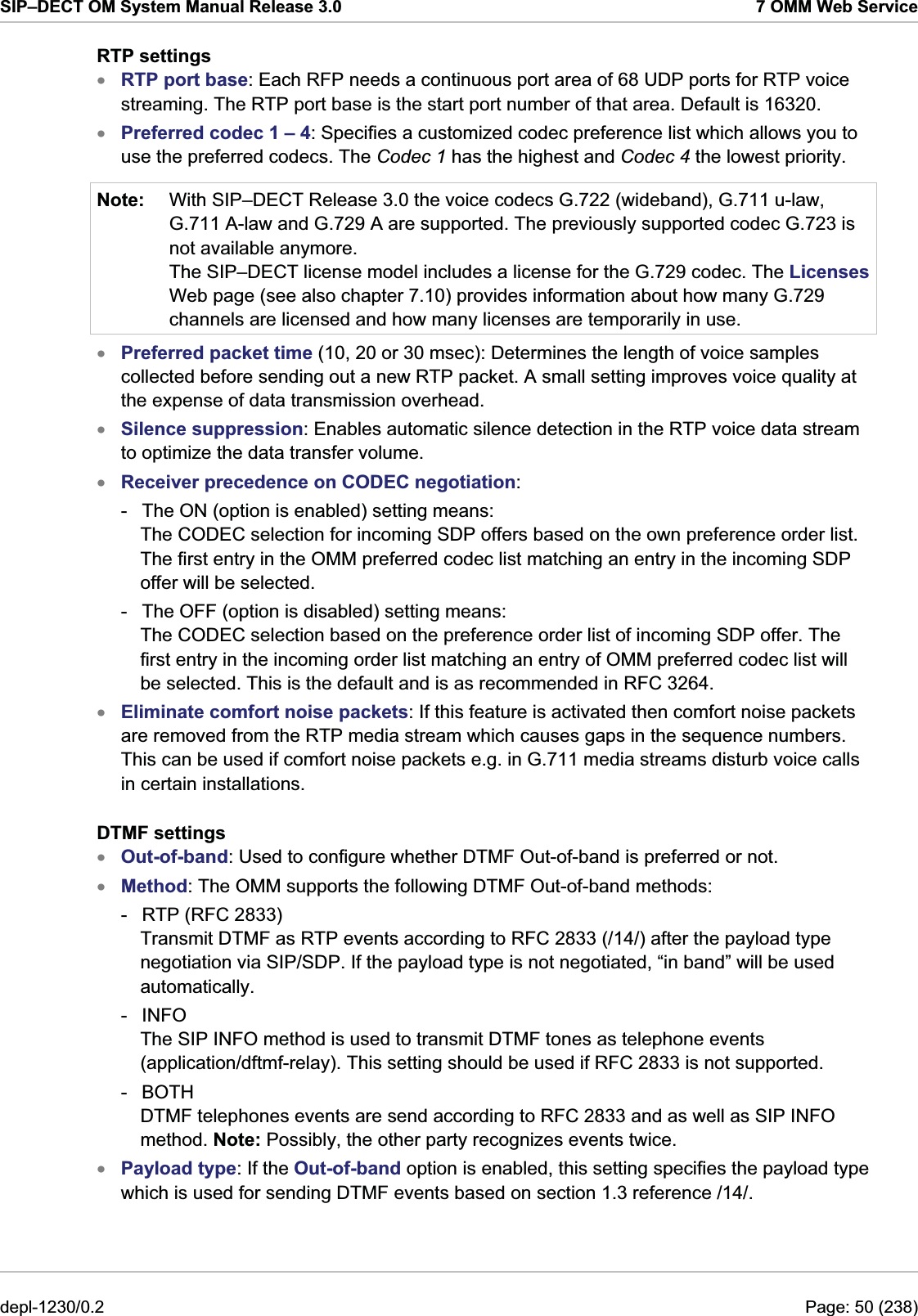 SIP–DECT OM System Manual Release 3.0  7 OMM Web Service RTP settings xxNote: RTP port base: Each RFP needs a continuous port area of 68 UDP ports for RTP voice streaming. The RTP port base is the start port number of that area. Default is 16320. Preferred codec 1 – 4: Specifies a customized codec preference list which allows you to use the preferred codecs. The Codec 1 has the highest and Codec 4 the lowest priority. With SIP–DECT Release 3.0 the voice codecs G.722 (wideband), G.711 u-law, G.711 A-law and G.729 A are supported. The previously supported codec G.723 is not available anymore. The SIP–DECT license model includes a license for the G.729 codec. The Licenses Web page (see also chapter 7.10) provides information about how many G.729 channels are licensed and how many licenses are temporarily in use. xxxxxxxPreferred packet time (10, 20 or 30 msec): Determines the length of voice samples collected before sending out a new RTP packet. A small setting improves voice quality at the expense of data transmission overhead.  Silence suppression: Enables automatic silence detection in the RTP voice data stream to optimize the data transfer volume. Receiver precedence on CODEC negotiation:  -  The ON (option is enabled) setting means:  The CODEC selection for incoming SDP offers based on the own preference order list. The first entry in the OMM preferred codec list matching an entry in the incoming SDP offer will be selected. -  The OFF (option is disabled) setting means:  The CODEC selection based on the preference order list of incoming SDP offer. The first entry in the incoming order list matching an entry of OMM preferred codec list will be selected. This is the default and is as recommended in RFC 3264. Eliminate comfort noise packets: If this feature is activated then comfort noise packets are removed from the RTP media stream which causes gaps in the sequence numbers. This can be used if comfort noise packets e.g. in G.711 media streams disturb voice calls in certain installations. DTMF settings Out-of-band: Used to configure whether DTMF Out-of-band is preferred or not. Method: The OMM supports the following DTMF Out-of-band methods: -  RTP (RFC 2833) Transmit DTMF as RTP events according to RFC 2833 (/14/) after the payload type negotiation via SIP/SDP. If the payload type is not negotiated, “in band” will be used automatically. - INFO The SIP INFO method is used to transmit DTMF tones as telephone events (application/dftmf-relay). This setting should be used if RFC 2833 is not supported. - BOTH DTMF telephones events are send according to RFC 2833 and as well as SIP INFO method. Note: Possibly, the other party recognizes events twice. Payload type: If the Out-of-band option is enabled, this setting specifies the payload type which is used for sending DTMF events based on section 1.3 reference /14/. depl-1230/0.2  Page: 50 (238) 