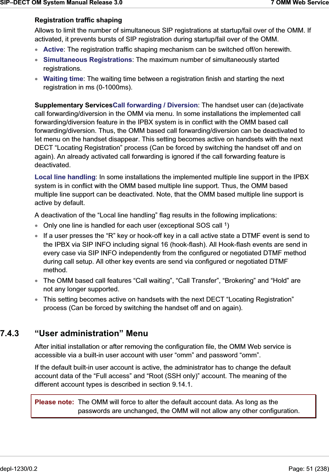 SIP–DECT OM System Manual Release 3.0  7 OMM Web Service Registration traffic shaping Allows to limit the number of simultaneous SIP registrations at startup/fail over of the OMM. If activated, it prevents bursts of SIP registration during startup/fail over of the OMM. Active: The registration traffic shaping mechanism can be switched off/on herewith. xxxxxxxSimultaneous Registrations: The maximum number of simultaneously started registrations. Waiting time: The waiting time between a registration finish and starting the next registration in ms (0-1000ms). Supplementary ServicesCall forwarding / Diversion: The handset user can (de)activate call forwarding/diversion in the OMM via menu. In some installations the implemented call forwarding/diversion feature in the IPBX system is in conflict with the OMM based call forwarding/diversion. Thus, the OMM based call forwarding/diversion can be deactivated to let menu on the handset disappear. This setting becomes active on handsets with the next DECT “Locating Registration” process (Can be forced by switching the handset off and on again). An already activated call forwarding is ignored if the call forwarding feature is deactivated. Local line handling: In some installations the implemented multiple line support in the IPBX system is in conflict with the OMM based multiple line support. Thus, the OMM based multiple line support can be deactivated. Note, that the OMM based multiple line support is active by default. A deactivation of the “Local line handling” flag results in the following implications: Only one line is handled for each user (exceptional SOS call 1) If a user presses the “R” key or hook-off key in a call active state a DTMF event is send to the IPBX via SIP INFO including signal 16 (hook-flash). All Hook-flash events are send in every case via SIP INFO independently from the configured or negotiated DTMF method during call setup. All other key events are send via configured or negotiated DTMF method. The OMM based call features “Call waiting”, “Call Transfer”, “Brokering” and “Hold” are not any longer supported. This setting becomes active on handsets with the next DECT “Locating Registration” process (Can be forced by switching the handset off and on again). 7.4.3  “User administration” Menu After initial installation or after removing the configuration file, the OMM Web service is accessible via a built-in user account with user “omm” and password “omm”.  If the default built-in user account is active, the administrator has to change the default account data of the “Full access” and “Root (SSH only)” account. The meaning of the different account types is described in section 9.14.1. Please note:  The OMM will force to alter the default account data. As long as the passwords are unchanged, the OMM will not allow any other configuration. depl-1230/0.2  Page: 51 (238) 