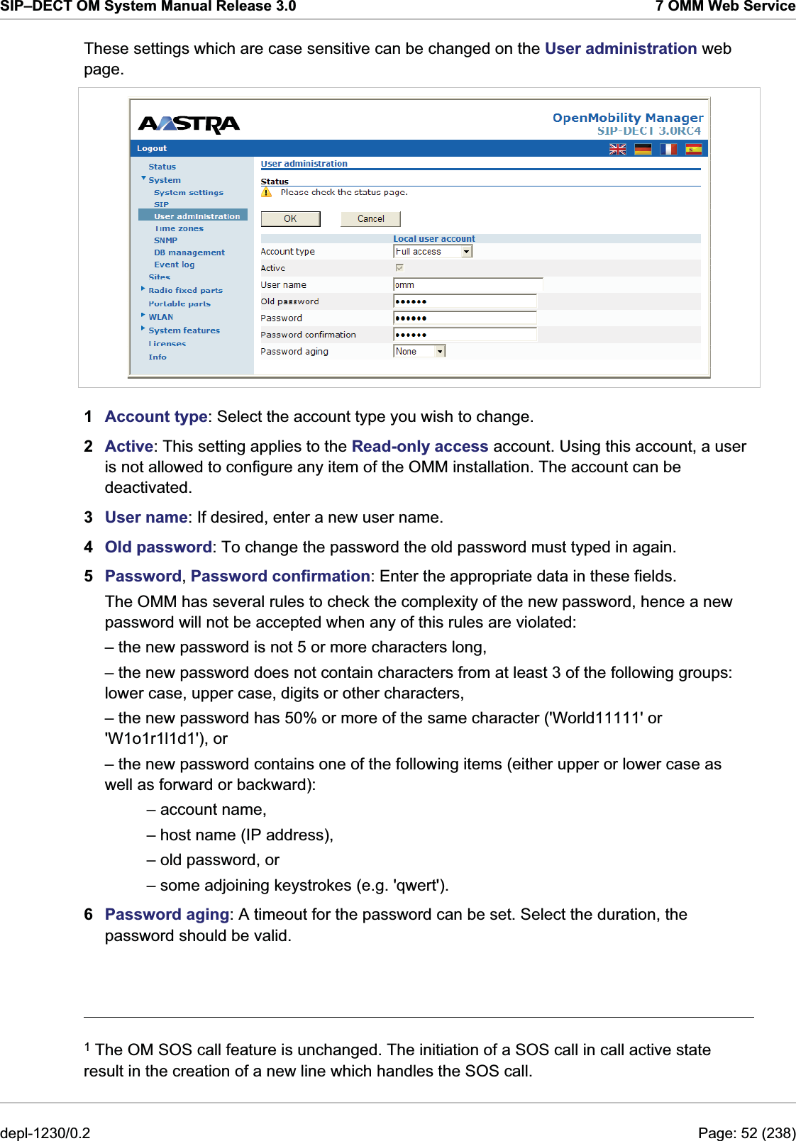 SIP–DECT OM System Manual Release 3.0  7 OMM Web Service These settings which are case sensitive can be changed on the User administration web page.  1  Account type: Select the account type you wish to change.  2  Active: This setting applies to the Read-only access account. Using this account, a user is not allowed to configure any item of the OMM installation. The account can be deactivated. 3  User name: If desired, enter a new user name. 4  Old password: To change the password the old password must typed in again. 5  Password, Password confirmation: Enter the appropriate data in these fields.  The OMM has several rules to check the complexity of the new password, hence a new password will not be accepted when any of this rules are violated: – the new password is not 5 or more characters long, – the new password does not contain characters from at least 3 of the following groups: lower case, upper case, digits or other characters, – the new password has 50% or more of the same character (&apos;World11111&apos; or &apos;W1o1r1l1d1&apos;), or – the new password contains one of the following items (either upper or lower case as well as forward or backward): – account name, – host name (IP address), – old password, or – some adjoining keystrokes (e.g. &apos;qwert&apos;). 6  Password aging: A timeout for the password can be set. Select the duration, the password should be valid.                                                                                                                                         1 The OM SOS call feature is unchanged. The initiation of a SOS call in call active state result in the creation of a new line which handles the SOS call. depl-1230/0.2  Page: 52 (238) 