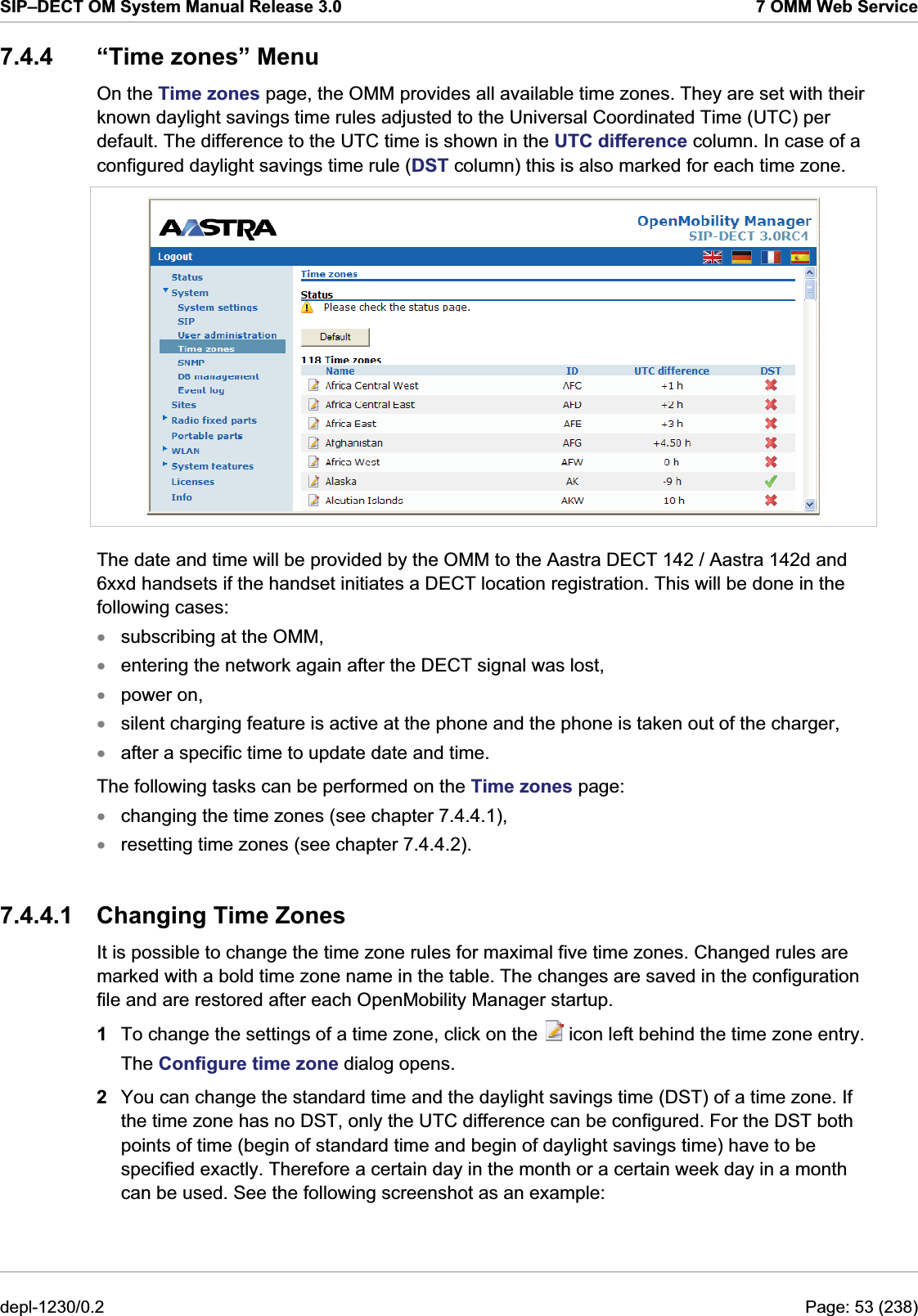 SIP–DECT OM System Manual Release 3.0  7 OMM Web Service 7.4.4  “Time zones” Menu On the Time zones page, the OMM provides all available time zones. They are set with their known daylight savings time rules adjusted to the Universal Coordinated Time (UTC) per default. The difference to the UTC time is shown in the UTC difference column. In case of a configured daylight savings time rule (DST column) this is also marked for each time zone.  The date and time will be provided by the OMM to the Aastra DECT 142 / Aastra 142d and 6xxd handsets if the handset initiates a DECT location registration. This will be done in the following cases:  subscribing at the OMM,  xxxxxxxentering the network again after the DECT signal was lost,  power on,  silent charging feature is active at the phone and the phone is taken out of the charger,  after a specific time to update date and time.  The following tasks can be performed on the Time zones page: changing the time zones (see chapter 7.4.4.1), resetting time zones (see chapter 7.4.4.2). 7.4.4.1  Changing Time Zones It is possible to change the time zone rules for maximal five time zones. Changed rules are marked with a bold time zone name in the table. The changes are saved in the configuration file and are restored after each OpenMobility Manager startup. 1  To change the settings of a time zone, click on the   icon left behind the time zone entry.  The Configure time zone dialog opens.  2  You can change the standard time and the daylight savings time (DST) of a time zone. If the time zone has no DST, only the UTC difference can be configured. For the DST both points of time (begin of standard time and begin of daylight savings time) have to be specified exactly. Therefore a certain day in the month or a certain week day in a month can be used. See the following screenshot as an example: depl-1230/0.2  Page: 53 (238) 