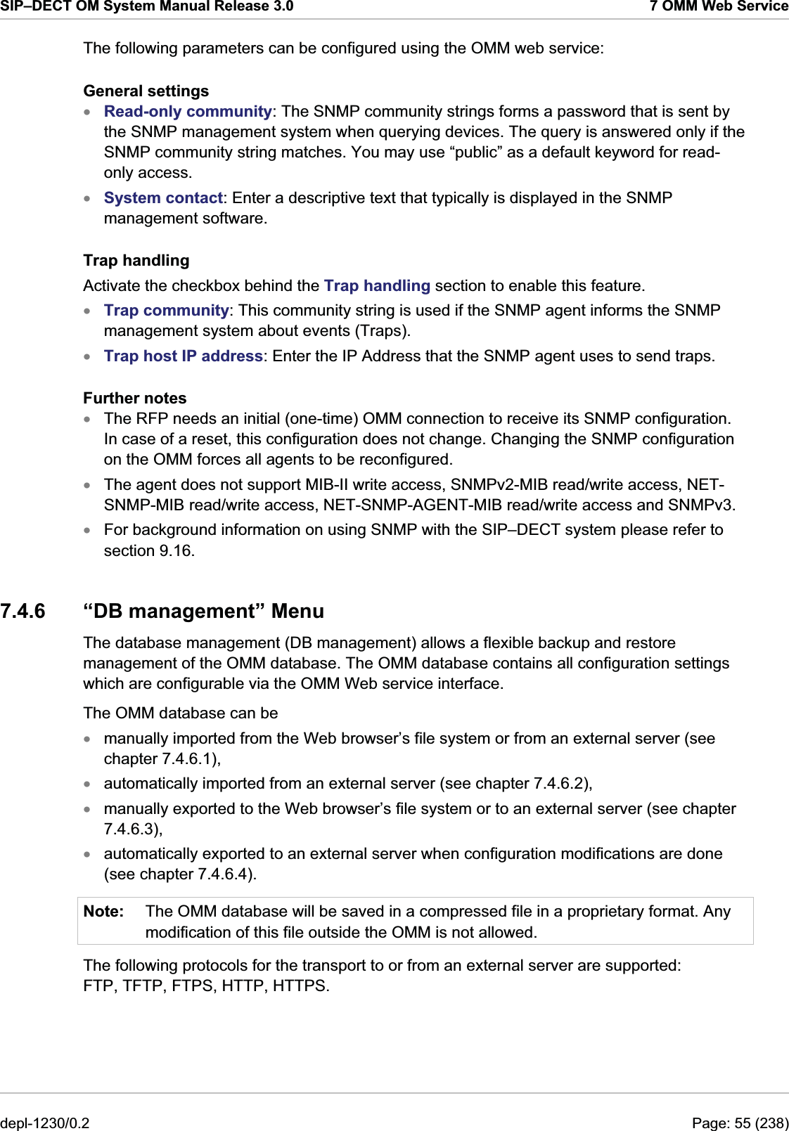 SIP–DECT OM System Manual Release 3.0  7 OMM Web Service The following parameters can be configured using the OMM web service: General settings xxxxxxxxxxxNote: Read-only community: The SNMP community strings forms a password that is sent by the SNMP management system when querying devices. The query is answered only if the SNMP community string matches. You may use “public” as a default keyword for read-only access. System contact: Enter a descriptive text that typically is displayed in the SNMP management software. Trap handling Activate the checkbox behind the Trap handling section to enable this feature. Trap community: This community string is used if the SNMP agent informs the SNMP management system about events (Traps). Trap host IP address: Enter the IP Address that the SNMP agent uses to send traps. Further notes The RFP needs an initial (one-time) OMM connection to receive its SNMP configuration. In case of a reset, this configuration does not change. Changing the SNMP configuration on the OMM forces all agents to be reconfigured. The agent does not support MIB-II write access, SNMPv2-MIB read/write access, NET-SNMP-MIB read/write access, NET-SNMP-AGENT-MIB read/write access and SNMPv3. For background information on using SNMP with the SIP–DECT system please refer to section 9.16. 7.4.6  “DB management” Menu The database management (DB management) allows a flexible backup and restore management of the OMM database. The OMM database contains all configuration settings which are configurable via the OMM Web service interface. The OMM database can be manually imported from the Web browser’s file system or from an external server (see chapter 7.4.6.1), automatically imported from an external server (see chapter 7.4.6.2), manually exported to the Web browser’s file system or to an external server (see chapter 7.4.6.3), automatically exported to an external server when configuration modifications are done (see chapter 7.4.6.4). The OMM database will be saved in a compressed file in a proprietary format. Any modification of this file outside the OMM is not allowed. The following protocols for the transport to or from an external server are supported:  FTP, TFTP, FTPS, HTTP, HTTPS.  depl-1230/0.2  Page: 55 (238) 