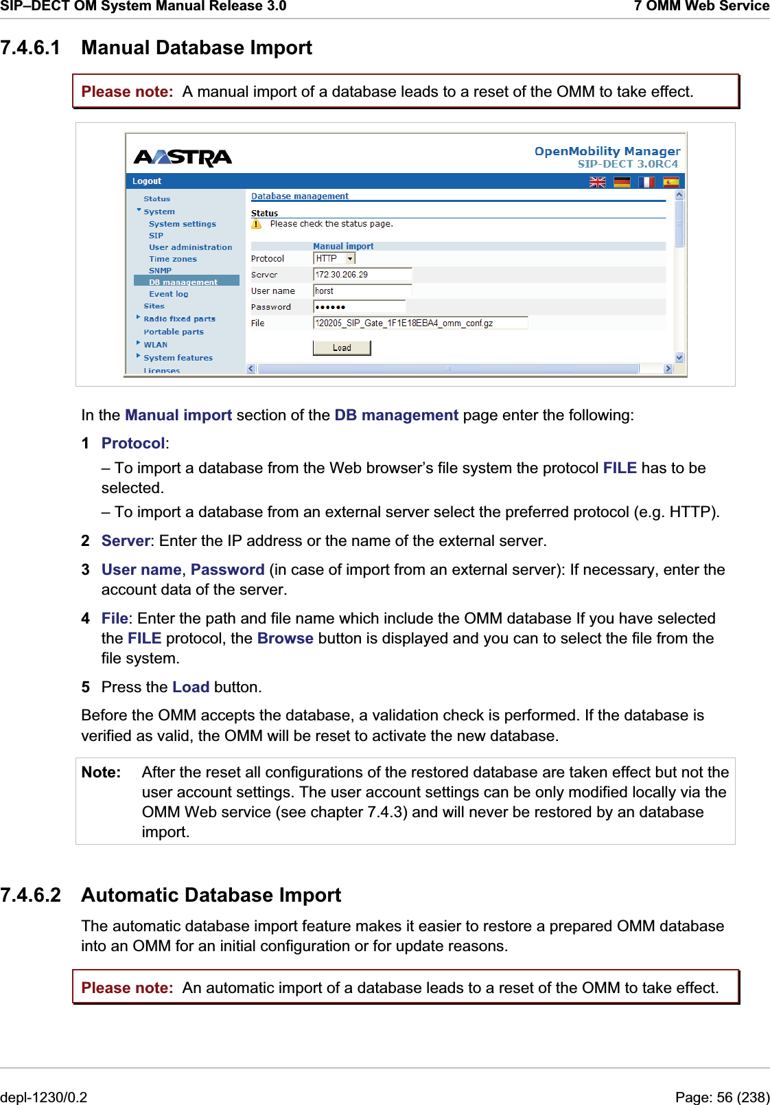 SIP–DECT OM System Manual Release 3.0  7 OMM Web Service 7.4.6.1 Manual Database Import Please note: Please note: A manual import of a database leads to a reset of the OMM to take effect.  In the Manual import section of the DB management page enter the following:  1  Protocol:  – To import a database from the Web browser’s file system the protocol FILE has to be selected. – To import a database from an external server select the preferred protocol (e.g. HTTP). 2  Server: Enter the IP address or the name of the external server. 3  User name, Password (in case of import from an external server): If necessary, enter the account data of the server. 4  File: Enter the path and file name which include the OMM database If you have selected the FILE protocol, the Browse button is displayed and you can to select the file from the file system. 5  Press the Load button.  Before the OMM accepts the database, a validation check is performed. If the database is verified as valid, the OMM will be reset to activate the new database. Note:  After the reset all configurations of the restored database are taken effect but not the user account settings. The user account settings can be only modified locally via the OMM Web service (see chapter 7.4.3) and will never be restored by an database import.  7.4.6.2  Automatic Database Import The automatic database import feature makes it easier to restore a prepared OMM database into an OMM for an initial configuration or for update reasons. An automatic import of a database leads to a reset of the OMM to take effect. depl-1230/0.2  Page: 56 (238) 