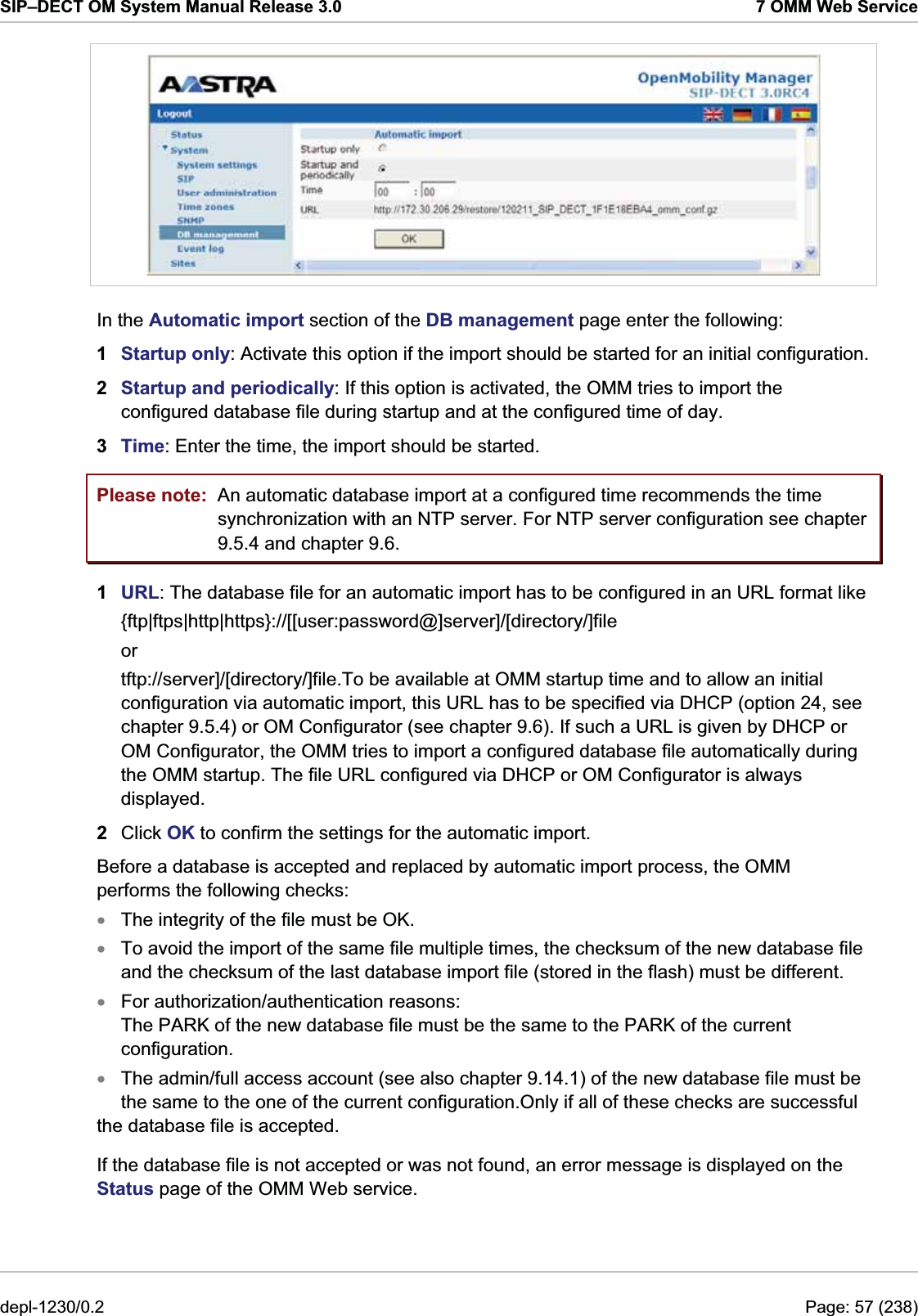 SIP–DECT OM System Manual Release 3.0  7 OMM Web Service  In the Automatic import section of the DB management page enter the following:  1  Startup only: Activate this option if the import should be started for an initial configuration. 2  Startup and periodically: If this option is activated, the OMM tries to import the configured database file during startup and at the configured time of day. 3  Time: Enter the time, the import should be started. Please note:  An automatic database import at a configured time recommends the time synchronization with an NTP server. For NTP server configuration see chapter 9.5.4 and chapter 9.6. 1  URL: The database file for an automatic import has to be configured in an URL format like  {ftp|ftps|http|https}://[[user:password@]server]/[directory/]file or tftp://server]/[directory/]file.To be available at OMM startup time and to allow an initial configuration via automatic import, this URL has to be specified via DHCP (option 24, see chapter 9.5.4) or OM Configurator (see chapter 9.6). If such a URL is given by DHCP or OM Configurator, the OMM tries to import a configured database file automatically during the OMM startup. The file URL configured via DHCP or OM Configurator is always displayed. 2  Click OK to confirm the settings for the automatic import. Before a database is accepted and replaced by automatic import process, the OMM performs the following checks: The integrity of the file must be OK. xxxxTo avoid the import of the same file multiple times, the checksum of the new database file and the checksum of the last database import file (stored in the flash) must be different. For authorization/authentication reasons: The PARK of the new database file must be the same to the PARK of the current configuration. The admin/full access account (see also chapter 9.14.1) of the new database file must be the same to the one of the current configuration.Only if all of these checks are successful the database file is accepted. If the database file is not accepted or was not found, an error message is displayed on the Status page of the OMM Web service. depl-1230/0.2  Page: 57 (238) 