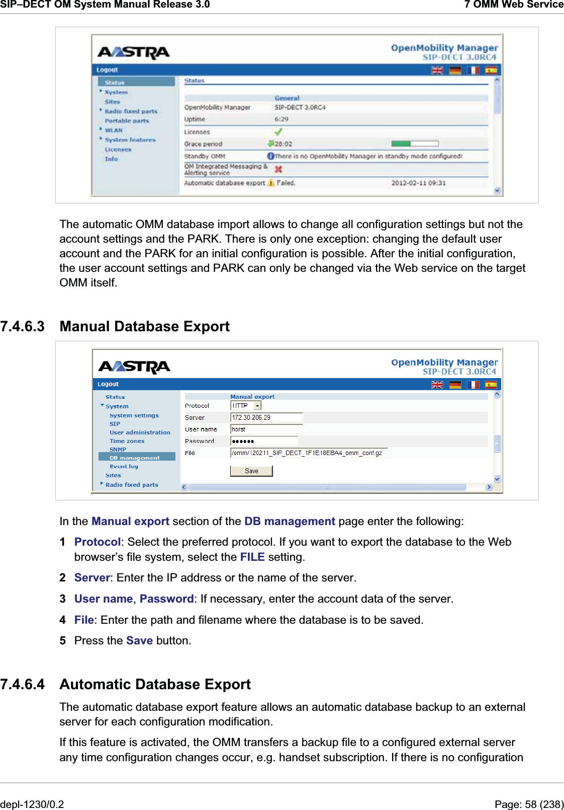 SIP–DECT OM System Manual Release 3.0  7 OMM Web Service  The automatic OMM database import allows to change all configuration settings but not the account settings and the PARK. There is only one exception: changing the default user account and the PARK for an initial configuration is possible. After the initial configuration, the user account settings and PARK can only be changed via the Web service on the target OMM itself. 7.4.6.3 Manual Database Export  In the Manual export section of the DB management page enter the following:  1  Protocol: Select the preferred protocol. If you want to export the database to the Web browser’s file system, select the FILE setting. 2  Server: Enter the IP address or the name of the server. 3  User name, Password: If necessary, enter the account data of the server. 4  File: Enter the path and filename where the database is to be saved. 5  Press the Save button.  7.4.6.4  Automatic Database Export The automatic database export feature allows an automatic database backup to an external server for each configuration modification. If this feature is activated, the OMM transfers a backup file to a configured external server any time configuration changes occur, e.g. handset subscription. If there is no configuration depl-1230/0.2  Page: 58 (238) 