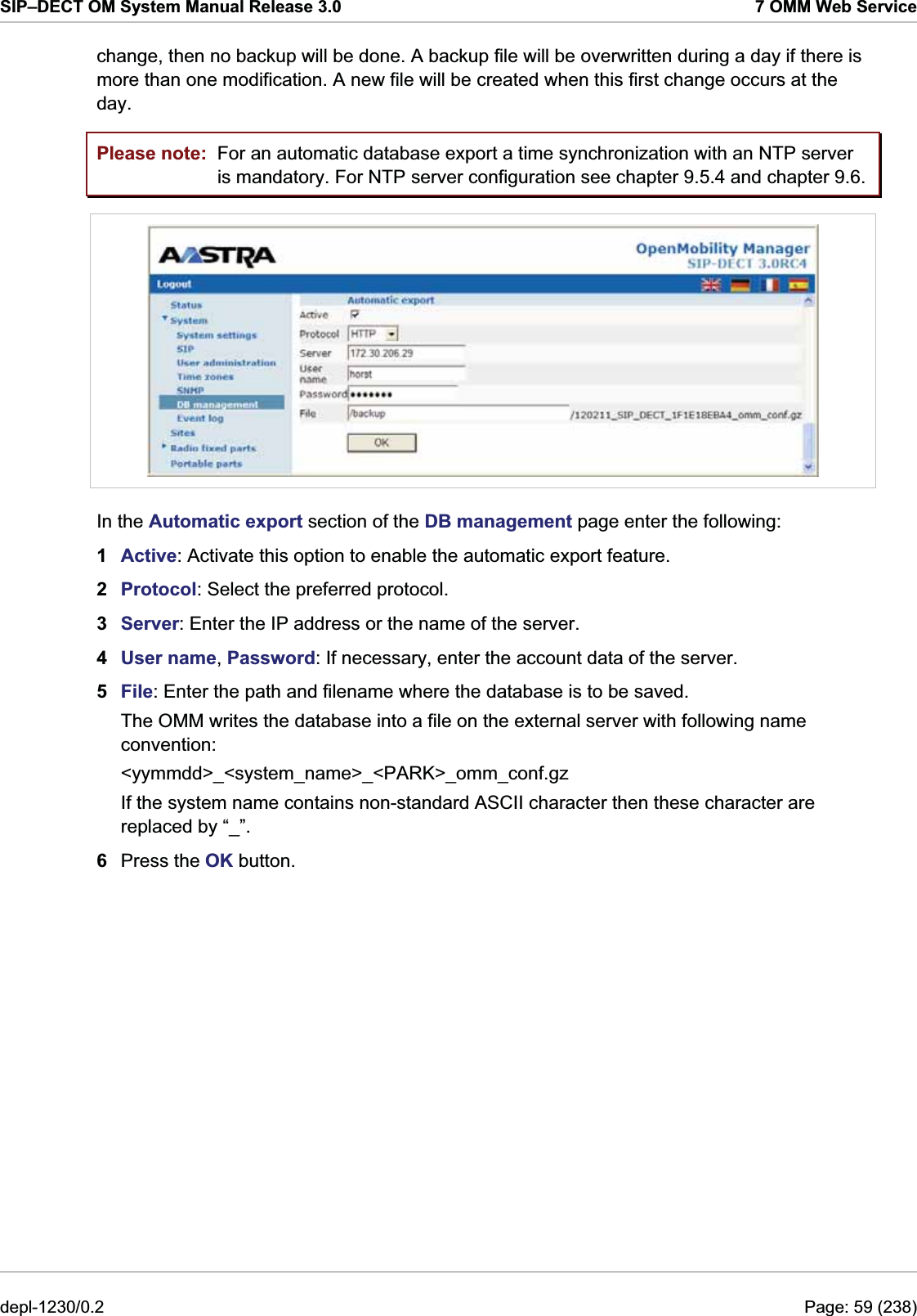 SIP–DECT OM System Manual Release 3.0  7 OMM Web Service change, then no backup will be done. A backup file will be overwritten during a day if there is more than one modification. A new file will be created when this first change occurs at the day. Please note:  For an automatic database export a time synchronization with an NTP server is mandatory. For NTP server configuration see chapter 9.5.4 and chapter 9.6.  In the Automatic export section of the DB management page enter the following:  1  Active: Activate this option to enable the automatic export feature.  2  Protocol: Select the preferred protocol. 3  Server: Enter the IP address or the name of the server. 4  User name, Password: If necessary, enter the account data of the server. 5  File: Enter the path and filename where the database is to be saved. The OMM writes the database into a file on the external server with following name convention: &lt;yymmdd&gt;_&lt;system_name&gt;_&lt;PARK&gt;_omm_conf.gz If the system name contains non-standard ASCII character then these character are replaced by “_”. 6  Press the OK button. depl-1230/0.2  Page: 59 (238) 