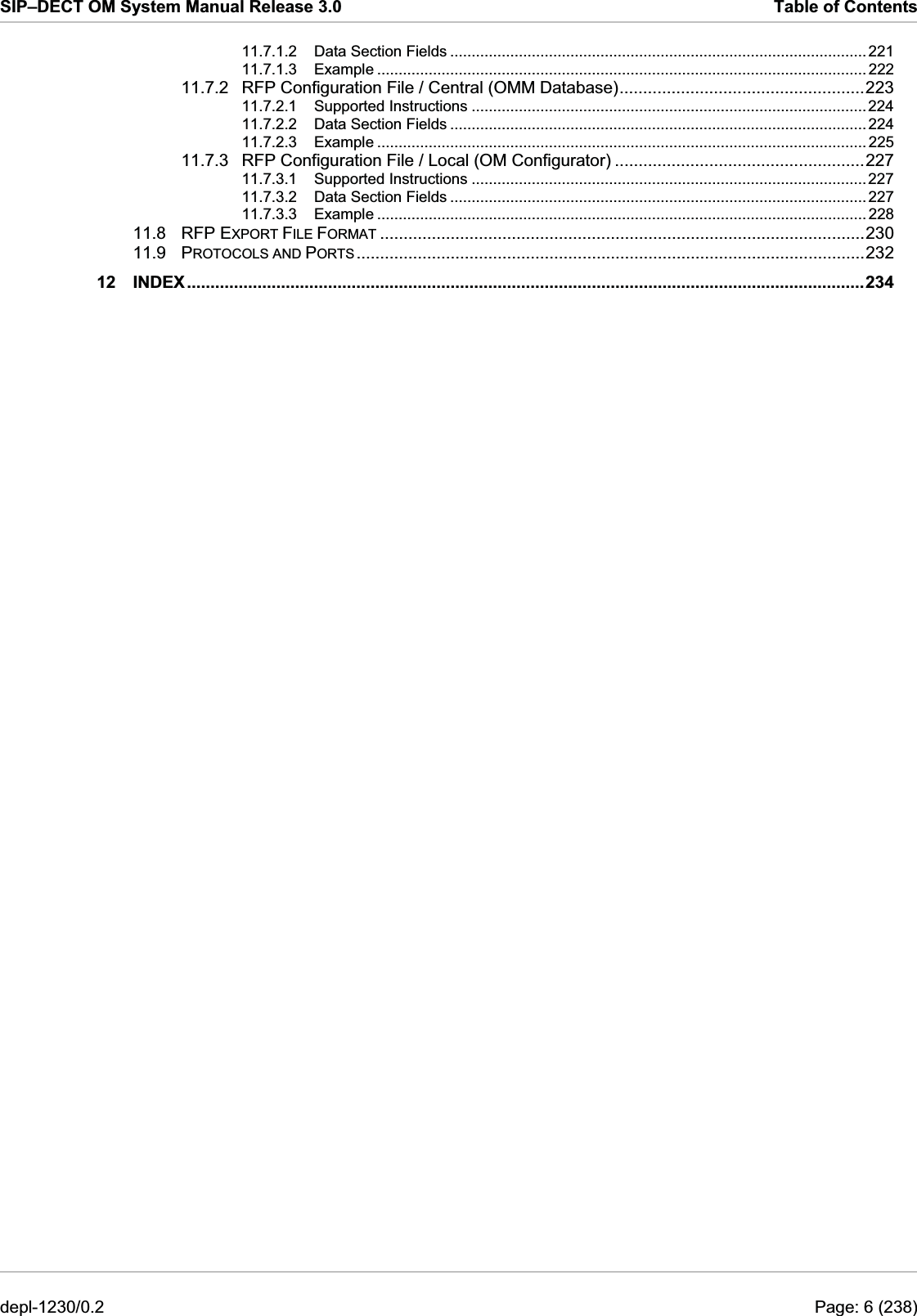 SIP–DECT OM System Manual Release 3.0  Table of Contents 11.7.1.2 Data Section Fields ................................................................................................. 221 11.7.1.3 Example .................................................................................................................. 222 11.7.2 RFP Configuration File / Central (OMM Database)....................................................223 11.7.2.1 Supported Instructions ............................................................................................ 224 11.7.2.2 Data Section Fields ................................................................................................. 224 11.7.2.3 Example .................................................................................................................. 225 11.7.3 RFP Configuration File / Local (OM Configurator) .....................................................227 11.7.3.1 Supported Instructions ............................................................................................ 227 11.7.3.2 Data Section Fields ................................................................................................. 227 11.7.3.3 Example .................................................................................................................. 228 11.8 RFP EXPORT FILE FORMAT .......................................................................................................230 11.9 PROTOCOLS AND PORTS............................................................................................................232 12 INDEX................................................................................................................................................234 depl-1230/0.2  Page: 6 (238) 