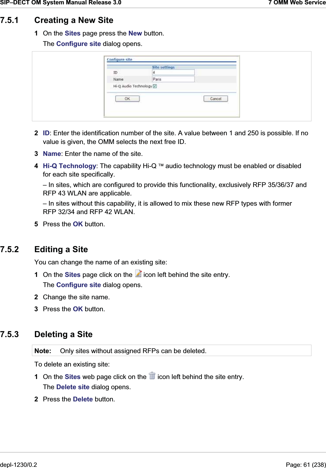 SIP–DECT OM System Manual Release 3.0  7 OMM Web Service 7.5.1  Creating a New Site 1  On the Sites page press the New button. The Configure site dialog opens.  2  ID: Enter the identification number of the site. A value between 1 and 250 is possible. If no value is given, the OMM selects the next free ID. 3  Name: Enter the name of the site. 4  Hi-Q Technology: The capability Hi-Q ¥ audio technology must be enabled or disabled for each site specifically. – In sites, which are configured to provide this functionality, exclusively RFP 35/36/37 and RFP 43 WLAN are applicable. – In sites without this capability, it is allowed to mix these new RFP types with former RFP 32/34 and RFP 42 WLAN. 5  Press the OK button. 7.5.2  Editing a Site You can change the name of an existing site:  1  On the Sites page click on the   icon left behind the site entry. The Configure site dialog opens. 2  Change the site name. 3  Press the OK button. 7.5.3  Deleting a Site Note:  Only sites without assigned RFPs can be deleted. To delete an existing site:  1  On the Sites web page click on the   icon left behind the site entry. The Delete site dialog opens. 2  Press the Delete button. depl-1230/0.2  Page: 61 (238) 