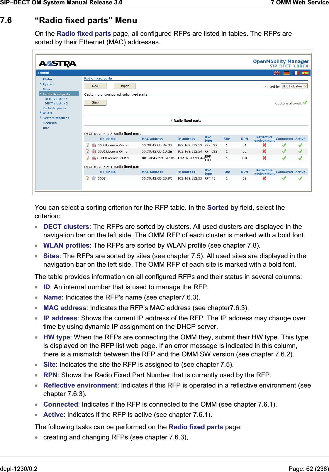 SIP–DECT OM System Manual Release 3.0  7 OMM Web Service 7.6  “Radio fixed parts” Menu On the Radio fixed parts page, all configured RFPs are listed in tables. The RFPs are sorted by their Ethernet (MAC) addresses.  You can select a sorting criterion for the RFP table. In the Sorted by field, select the criterion:  DECT clusters: The RFPs are sorted by clusters. All used clusters are displayed in the navigation bar on the left side. The OMM RFP of each cluster is marked with a bold font. xxxxxxxxxxxxxxWLAN profiles: The RFPs are sorted by WLAN profile (see chapter 7.8). Sites: The RFPs are sorted by sites (see chapter 7.5). All used sites are displayed in the navigation bar on the left side. The OMM RFP of each site is marked with a bold font. The table provides information on all configured RFPs and their status in several columns: ID: An internal number that is used to manage the RFP. Name: Indicates the RFP&apos;s name (see chapter7.6.3). MAC address: Indicates the RFP&apos;s MAC address (see chapter7.6.3). IP address: Shows the current IP address of the RFP. The IP address may change over time by using dynamic IP assignment on the DHCP server. HW type: When the RFPs are connecting the OMM they, submit their HW type. This type is displayed on the RFP list web page. If an error message is indicated in this column, there is a mismatch between the RFP and the OMM SW version (see chapter 7.6.2). Site: Indicates the site the RFP is assigned to (see chapter 7.5).  RPN: Shows the Radio Fixed Part Number that is currently used by the RFP. Reflective environment: Indicates if this RFP is operated in a reflective environment (see chapter 7.6.3). Connected: Indicates if the RFP is connected to the OMM (see chapter 7.6.1). Active: Indicates if the RFP is active (see chapter 7.6.1). The following tasks can be performed on the Radio fixed parts page: creating and changing RFPs (see chapter 7.6.3), depl-1230/0.2  Page: 62 (238) 