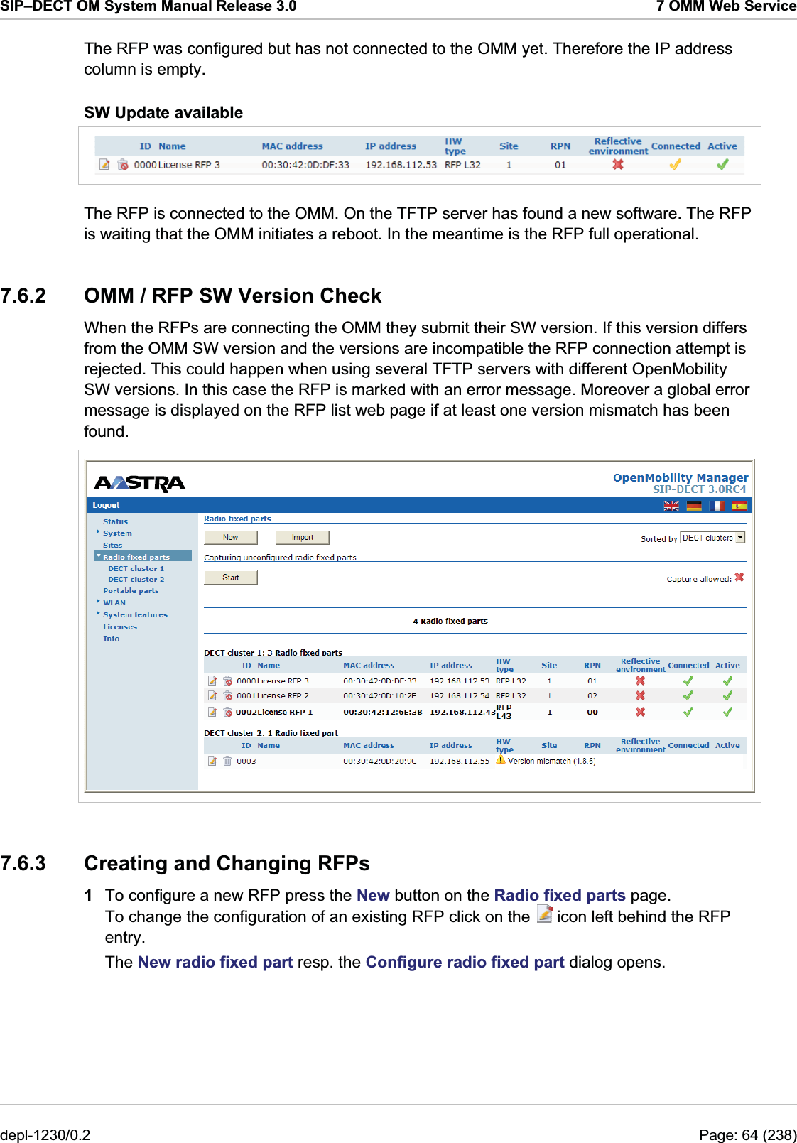 SIP–DECT OM System Manual Release 3.0  7 OMM Web Service The RFP was configured but has not connected to the OMM yet. Therefore the IP address column is empty. SW Update available  The RFP is connected to the OMM. On the TFTP server has found a new software. The RFP is waiting that the OMM initiates a reboot. In the meantime is the RFP full operational. 7.6.2  OMM / RFP SW Version Check When the RFPs are connecting the OMM they submit their SW version. If this version differs from the OMM SW version and the versions are incompatible the RFP connection attempt is rejected. This could happen when using several TFTP servers with different OpenMobility SW versions. In this case the RFP is marked with an error message. Moreover a global error message is displayed on the RFP list web page if at least one version mismatch has been found.  7.6.3  Creating and Changing RFPs 1  To configure a new RFP press the New button on the Radio fixed parts page. To change the configuration of an existing RFP click on the   icon left behind the RFP entry. The New radio fixed part resp. the Configure radio fixed part dialog opens. depl-1230/0.2  Page: 64 (238) 