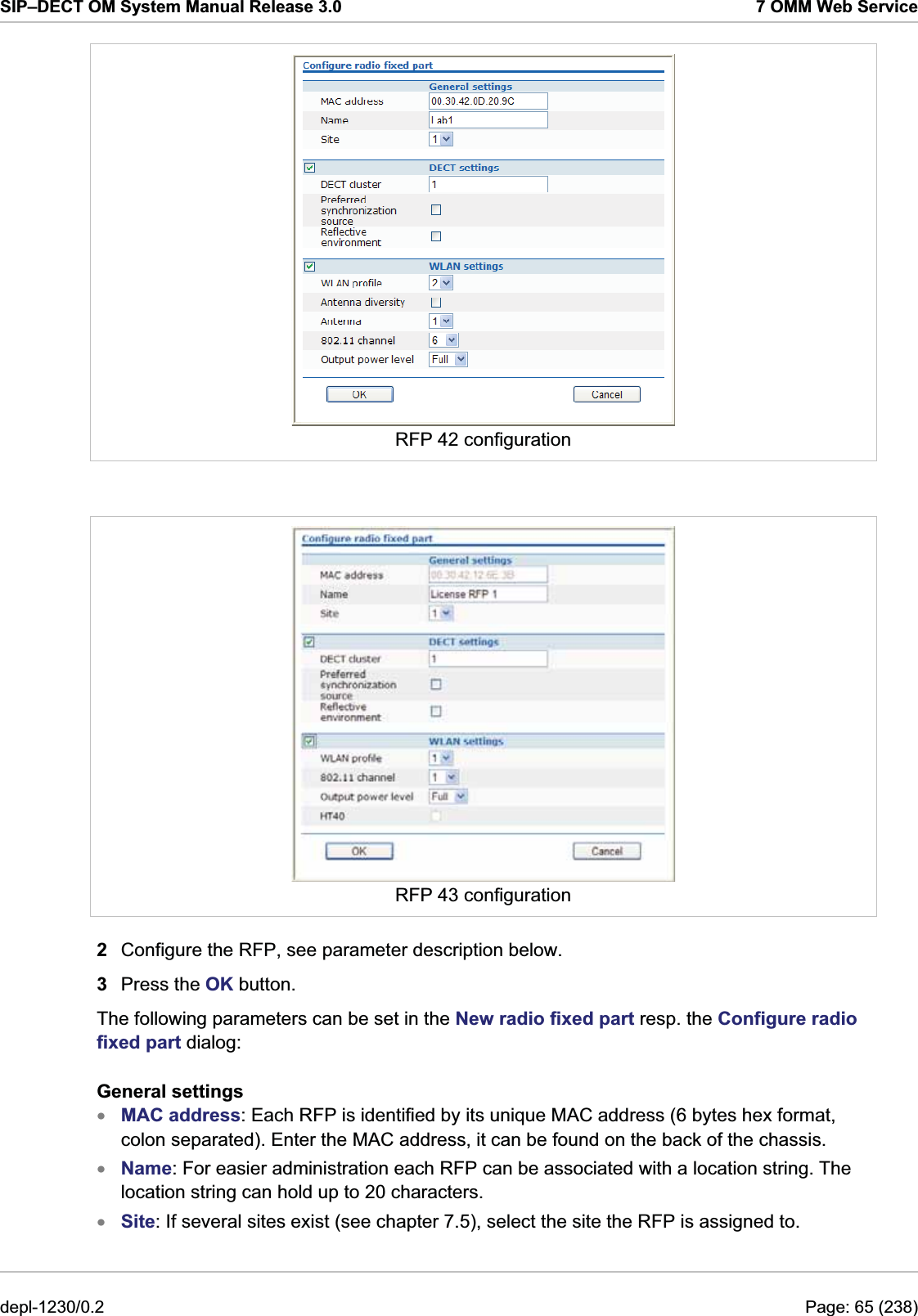 SIP–DECT OM System Manual Release 3.0  7 OMM Web Service  RFP 42 configuration   RFP 43 configuration 2  Configure the RFP, see parameter description below.  3  Press the OK button. The following parameters can be set in the New radio fixed part resp. the Configure radio fixed part dialog: General settings MAC address: Each RFP is identified by its unique MAC address (6 bytes hex format, colon separated). Enter the MAC address, it can be found on the back of the chassis. xxxName: For easier administration each RFP can be associated with a location string. The location string can hold up to 20 characters. Site: If several sites exist (see chapter 7.5), select the site the RFP is assigned to. depl-1230/0.2  Page: 65 (238) 