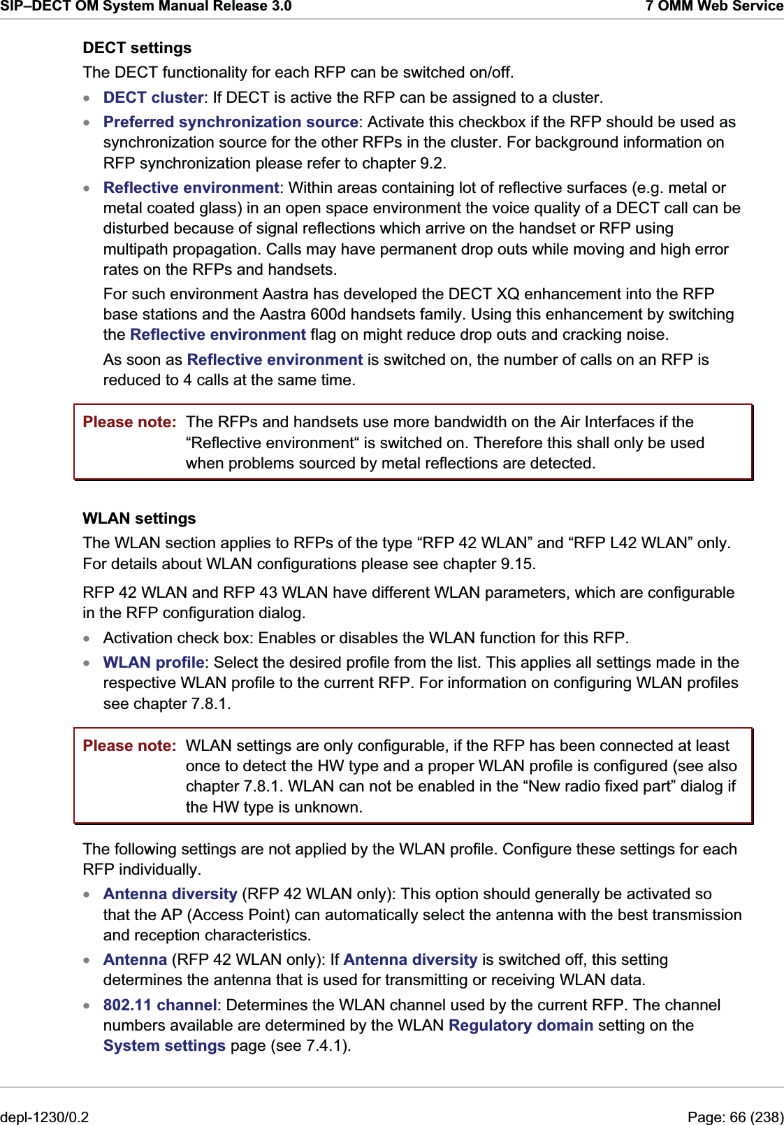 SIP–DECT OM System Manual Release 3.0  7 OMM Web Service DECT settings The DECT functionality for each RFP can be switched on/off. DECT cluster: If DECT is active the RFP can be assigned to a cluster.  xxxPreferred synchronization source: Activate this checkbox if the RFP should be used as synchronization source for the other RFPs in the cluster. For background information on RFP synchronization please refer to chapter 9.2. Reflective environment: Within areas containing lot of reflective surfaces (e.g. metal or metal coated glass) in an open space environment the voice quality of a DECT call can be disturbed because of signal reflections which arrive on the handset or RFP using multipath propagation. Calls may have permanent drop outs while moving and high error rates on the RFPs and handsets.  For such environment Aastra has developed the DECT XQ enhancement into the RFP base stations and the Aastra 600d handsets family. Using this enhancement by switching the Reflective environment flag on might reduce drop outs and cracking noise. As soon as Reflective environment is switched on, the number of calls on an RFP is reduced to 4 calls at the same time. Please note: Please note: The RFPs and handsets use more bandwidth on the Air Interfaces if the “Reflective environment“ is switched on. Therefore this shall only be used when problems sourced by metal reflections are detected. WLAN settings The WLAN section applies to RFPs of the type “RFP 42 WLAN” and “RFP L42 WLAN” only. For details about WLAN configurations please see chapter 9.15. RFP 42 WLAN and RFP 43 WLAN have different WLAN parameters, which are configurable in the RFP configuration dialog. Activation check box: Enables or disables the WLAN function for this RFP.  xx WLAN profile: Select the desired profile from the list. This applies all settings made in the respective WLAN profile to the current RFP. For information on configuring WLAN profiles see chapter 7.8.1.  WLAN settings are only configurable, if the RFP has been connected at least once to detect the HW type and a proper WLAN profile is configured (see also chapter 7.8.1. WLAN can not be enabled in the “New radio fixed part” dialog if the HW type is unknown. The following settings are not applied by the WLAN profile. Configure these settings for each RFP individually. Antenna diversity (RFP 42 WLAN only): This option should generally be activated so that the AP (Access Point) can automatically select the antenna with the best transmission and reception characteristics. xxxAntenna (RFP 42 WLAN only): If Antenna diversity is switched off, this setting determines the antenna that is used for transmitting or receiving WLAN data. 802.11 channel: Determines the WLAN channel used by the current RFP. The channel numbers available are determined by the WLAN Regulatory domain setting on the System settings page (see 7.4.1). depl-1230/0.2  Page: 66 (238) 