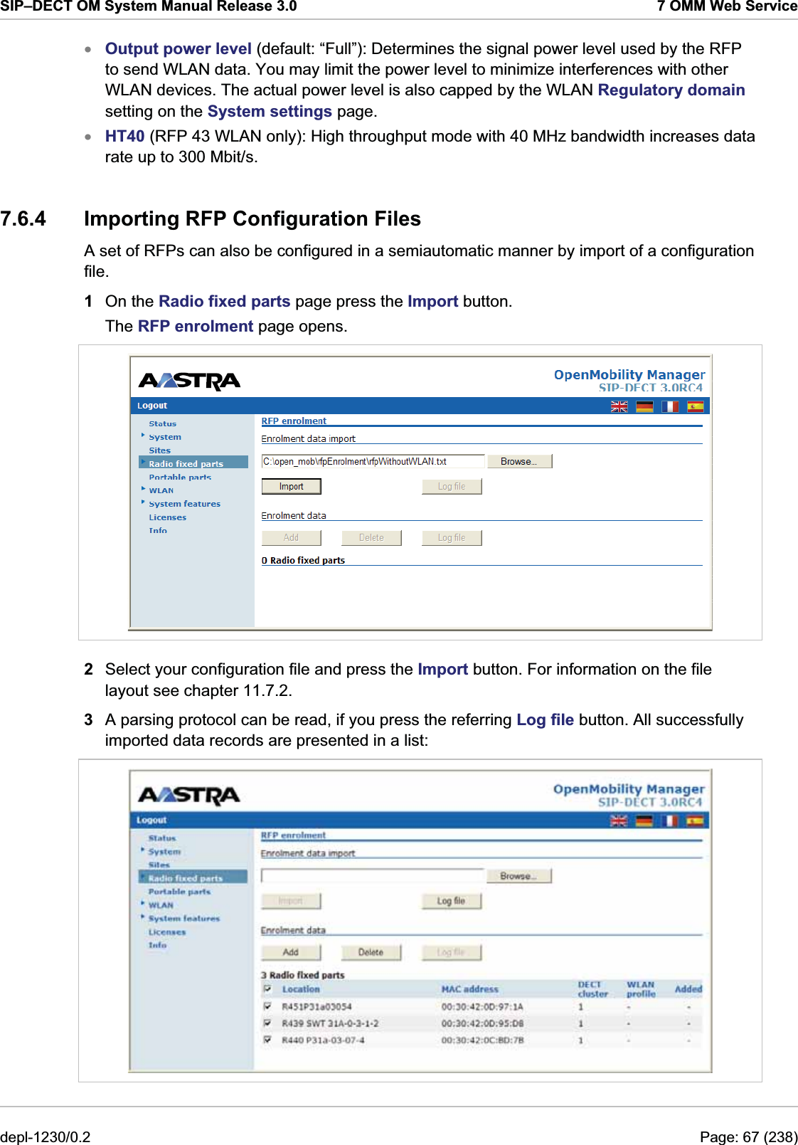SIP–DECT OM System Manual Release 3.0  7 OMM Web Service Output power level (default: “Full”): Determines the signal power level used by the RFP to send WLAN data. You may limit the power level to minimize interferences with other WLAN devices. The actual power level is also capped by the WLAN Regulatory domain setting on the System settings page. xx HT40 (RFP 43 WLAN only): High throughput mode with 40 MHz bandwidth increases data rate up to 300 Mbit/s. 7.6.4  Importing RFP Configuration Files A set of RFPs can also be configured in a semiautomatic manner by import of a configuration file.  1  On the Radio fixed parts page press the Import button. The RFP enrolment page opens.  2  Select your configuration file and press the Import button. For information on the file layout see chapter 11.7.2.  3  A parsing protocol can be read, if you press the referring Log file button. All successfully imported data records are presented in a list:  depl-1230/0.2  Page: 67 (238) 