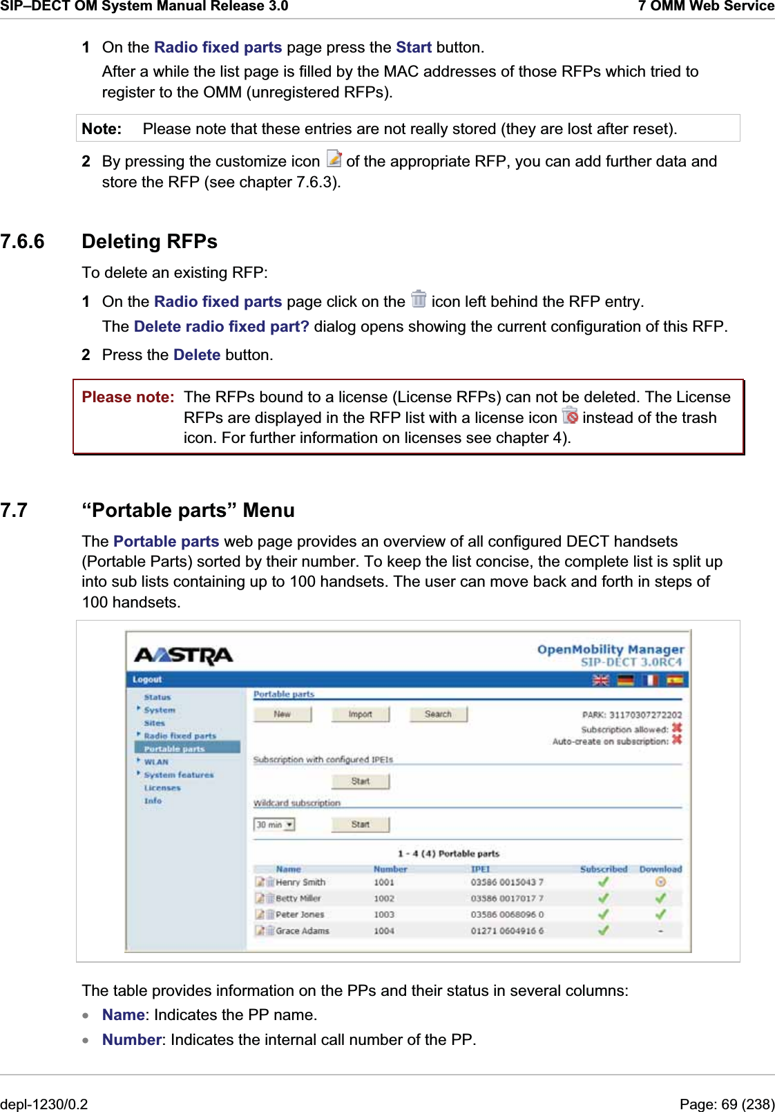SIP–DECT OM System Manual Release 3.0  7 OMM Web Service 1  On the Radio fixed parts page press the Start button. After a while the list page is filled by the MAC addresses of those RFPs which tried to register to the OMM (unregistered RFPs). Note:  Please note that these entries are not really stored (they are lost after reset).  2  By pressing the customize icon   of the appropriate RFP, you can add further data and store the RFP (see chapter 7.6.3). 7.6.6 Deleting RFPs To delete an existing RFP:  1  On the Radio fixed parts page click on the   icon left behind the RFP entry. The Delete radio fixed part? dialog opens showing the current configuration of this RFP. 2  Press the Delete button. Please note:  The RFPs bound to a license (License RFPs) can not be deleted. The License RFPs are displayed in the RFP list with a license icon   instead of the trash icon. For further information on licenses see chapter 4). 7.7 “Portable parts” Menu The Portable parts web page provides an overview of all configured DECT handsets (Portable Parts) sorted by their number. To keep the list concise, the complete list is split up into sub lists containing up to 100 handsets. The user can move back and forth in steps of 100 handsets.  The table provides information on the PPs and their status in several columns: Name: Indicates the PP name. xx Number: Indicates the internal call number of the PP. depl-1230/0.2  Page: 69 (238) 