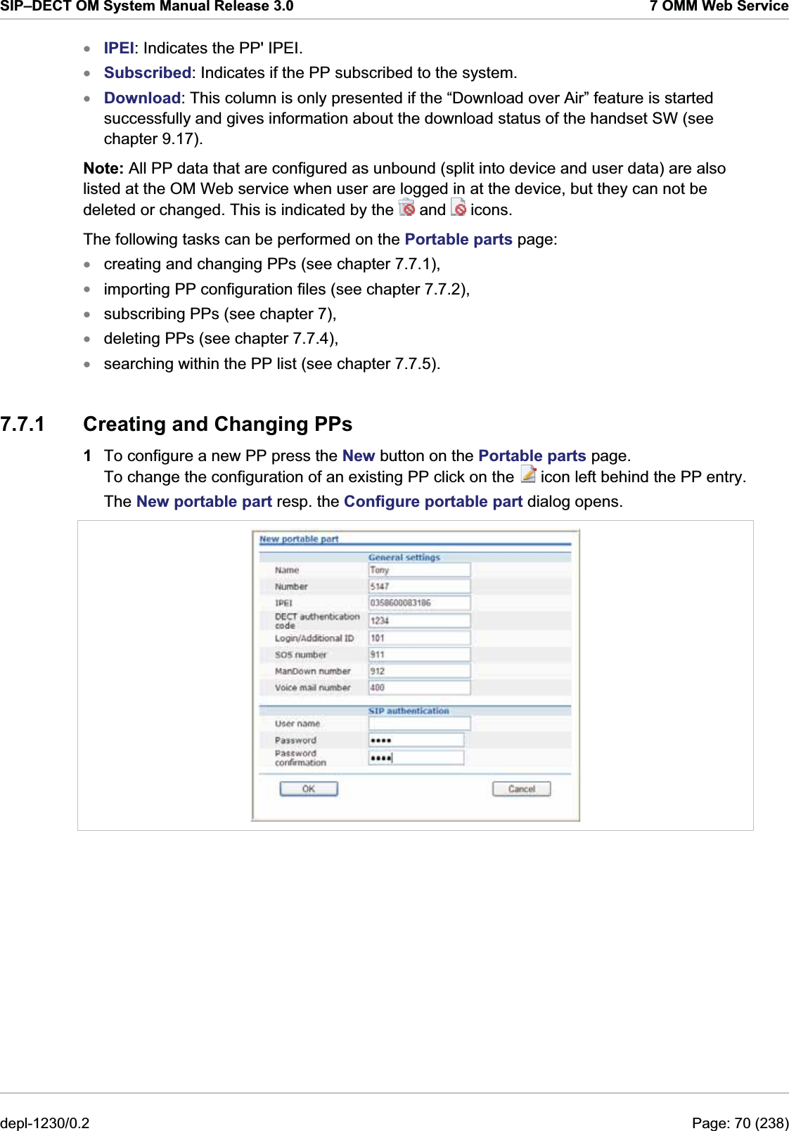 SIP–DECT OM System Manual Release 3.0  7 OMM Web Service IPEI: Indicates the PP&apos; IPEI. xxxSubscribed: Indicates if the PP subscribed to the system. Download: This column is only presented if the “Download over Air” feature is started successfully and gives information about the download status of the handset SW (see chapter 9.17). Note: All PP data that are configured as unbound (split into device and user data) are also listed at the OM Web service when user are logged in at the device, but they can not be deleted or changed. This is indicated by the   and   icons. The following tasks can be performed on the Portable parts page: creating and changing PPs (see chapter 7.7.1), xxxxximporting PP configuration files (see chapter 7.7.2), subscribing PPs (see chapter 7), deleting PPs (see chapter 7.7.4),  searching within the PP list (see chapter 7.7.5). 7.7.1  Creating and Changing PPs 1  To configure a new PP press the New button on the Portable parts page. To change the configuration of an existing PP click on the   icon left behind the PP entry. The New portable part resp. the Configure portable part dialog opens.   depl-1230/0.2  Page: 70 (238) 