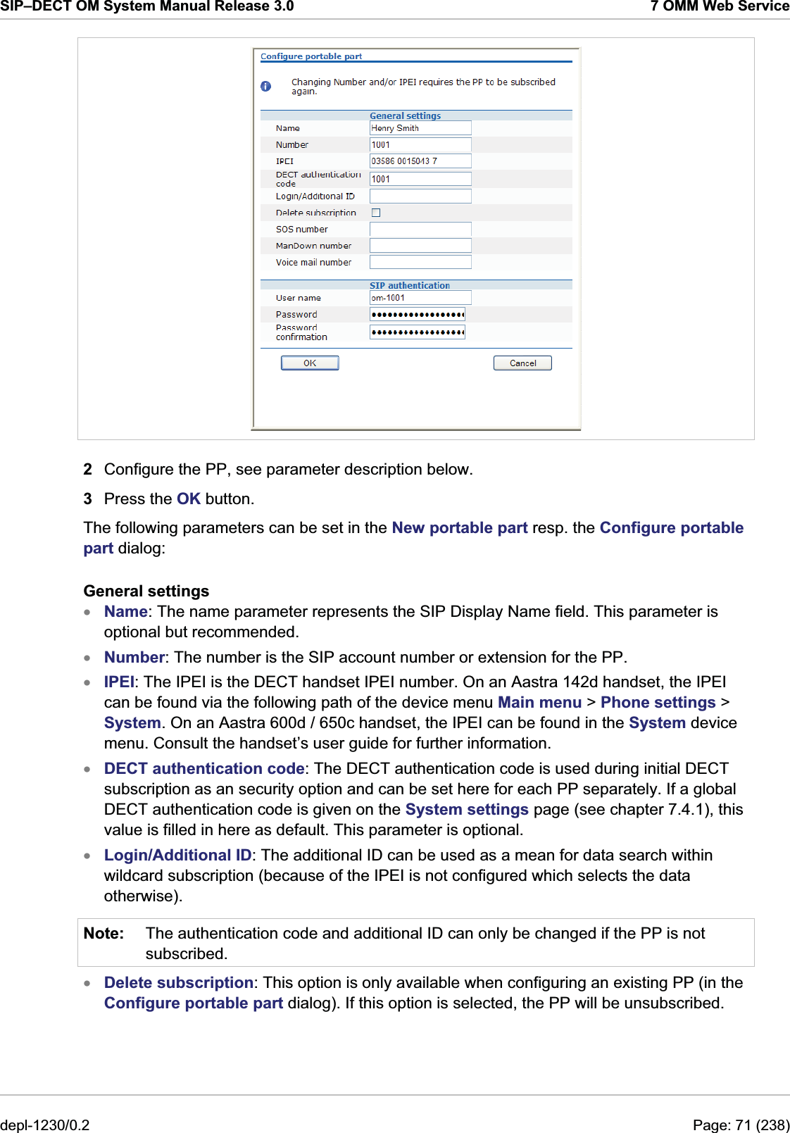 SIP–DECT OM System Manual Release 3.0  7 OMM Web Service  2  Configure the PP, see parameter description below.  3  Press the OK button. The following parameters can be set in the New portable part resp. the Configure portable part dialog: General settings xxxxxNote: Name: The name parameter represents the SIP Display Name field. This parameter is optional but recommended. Number: The number is the SIP account number or extension for the PP. IPEI: The IPEI is the DECT handset IPEI number. On an Aastra 142d handset, the IPEI can be found via the following path of the device menu Main menu &gt; Phone settings &gt; System. On an Aastra 600d / 650c handset, the IPEI can be found in the System device menu. Consult the handset’s user guide for further information. DECT authentication code: The DECT authentication code is used during initial DECT subscription as an security option and can be set here for each PP separately. If a global DECT authentication code is given on the System settings page (see chapter 7.4.1), this value is filled in here as default. This parameter is optional. Login/Additional ID: The additional ID can be used as a mean for data search within wildcard subscription (because of the IPEI is not configured which selects the data otherwise). The authentication code and additional ID can only be changed if the PP is not subscribed. x Delete subscription: This option is only available when configuring an existing PP (in the Configure portable part dialog). If this option is selected, the PP will be unsubscribed. depl-1230/0.2  Page: 71 (238) 