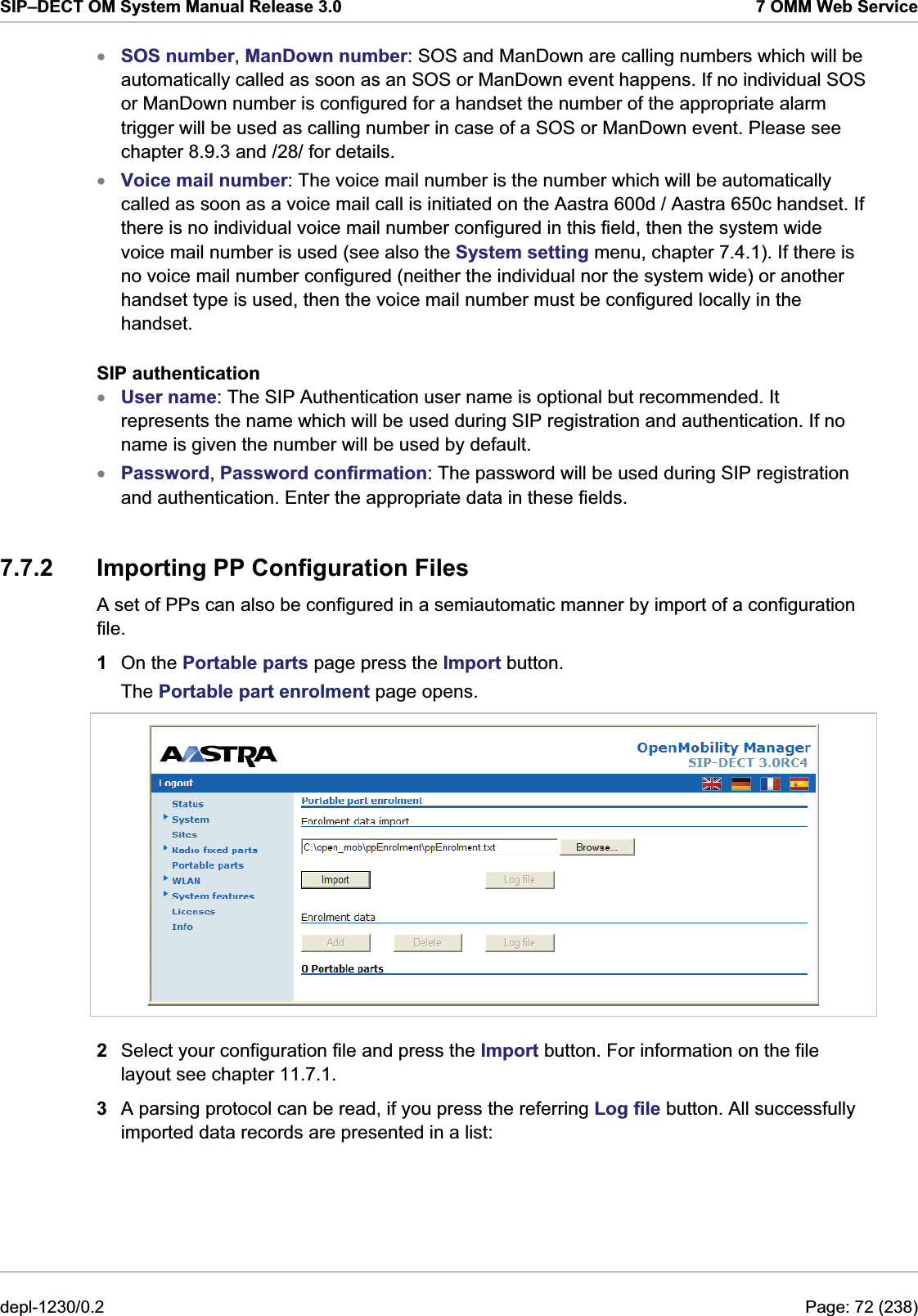 SIP–DECT OM System Manual Release 3.0  7 OMM Web Service SOS number, ManDown number: SOS and ManDown are calling numbers which will be automatically called as soon as an SOS or ManDown event happens. If no individual SOS or ManDown number is configured for a handset the number of the appropriate alarm trigger will be used as calling number in case of a SOS or ManDown event. Please see chapter 8.9.3 and /28/ for details. xxxxVoice mail number: The voice mail number is the number which will be automatically called as soon as a voice mail call is initiated on the Aastra 600d / Aastra 650c handset. If there is no individual voice mail number configured in this field, then the system wide voice mail number is used (see also the System setting menu, chapter 7.4.1). If there is no voice mail number configured (neither the individual nor the system wide) or another handset type is used, then the voice mail number must be configured locally in the handset. SIP authentication User name: The SIP Authentication user name is optional but recommended. It represents the name which will be used during SIP registration and authentication. If no name is given the number will be used by default. Password, Password confirmation: The password will be used during SIP registration and authentication. Enter the appropriate data in these fields. 7.7.2  Importing PP Configuration Files A set of PPs can also be configured in a semiautomatic manner by import of a configuration file.  1  On the Portable parts page press the Import button. The Portable part enrolment page opens.  2  Select your configuration file and press the Import button. For information on the file layout see chapter 11.7.1.  3  A parsing protocol can be read, if you press the referring Log file button. All successfully imported data records are presented in a list: depl-1230/0.2  Page: 72 (238) 
