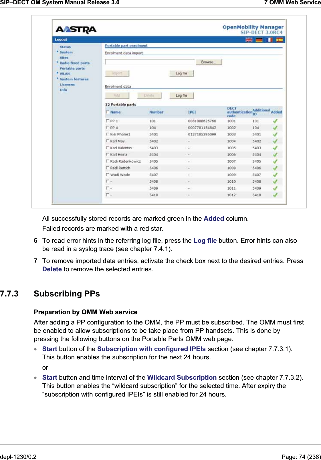 SIP–DECT OM System Manual Release 3.0  7 OMM Web Service  All successfully stored records are marked green in the Added column.  Failed records are marked with a red star.  6  To read error hints in the referring log file, press the Log file button. Error hints can also be read in a syslog trace (see chapter 7.4.1). 7  To remove imported data entries, activate the check box next to the desired entries. Press Delete to remove the selected entries. 7.7.3 Subscribing PPs Preparation by OMM Web service After adding a PP configuration to the OMM, the PP must be subscribed. The OMM must first be enabled to allow subscriptions to be take place from PP handsets. This is done by pressing the following buttons on the Portable Parts OMM web page.  Start button of the Subscription with configured IPEIs section (see chapter 7.7.3.1). This button enables the subscription for the next 24 hours. xxor Start button and time interval of the Wildcard Subscription section (see chapter 7.7.3.2). This button enables the “wildcard subscription” for the selected time. After expiry the “subscription with configured IPEIs” is still enabled for 24 hours. depl-1230/0.2  Page: 74 (238) 